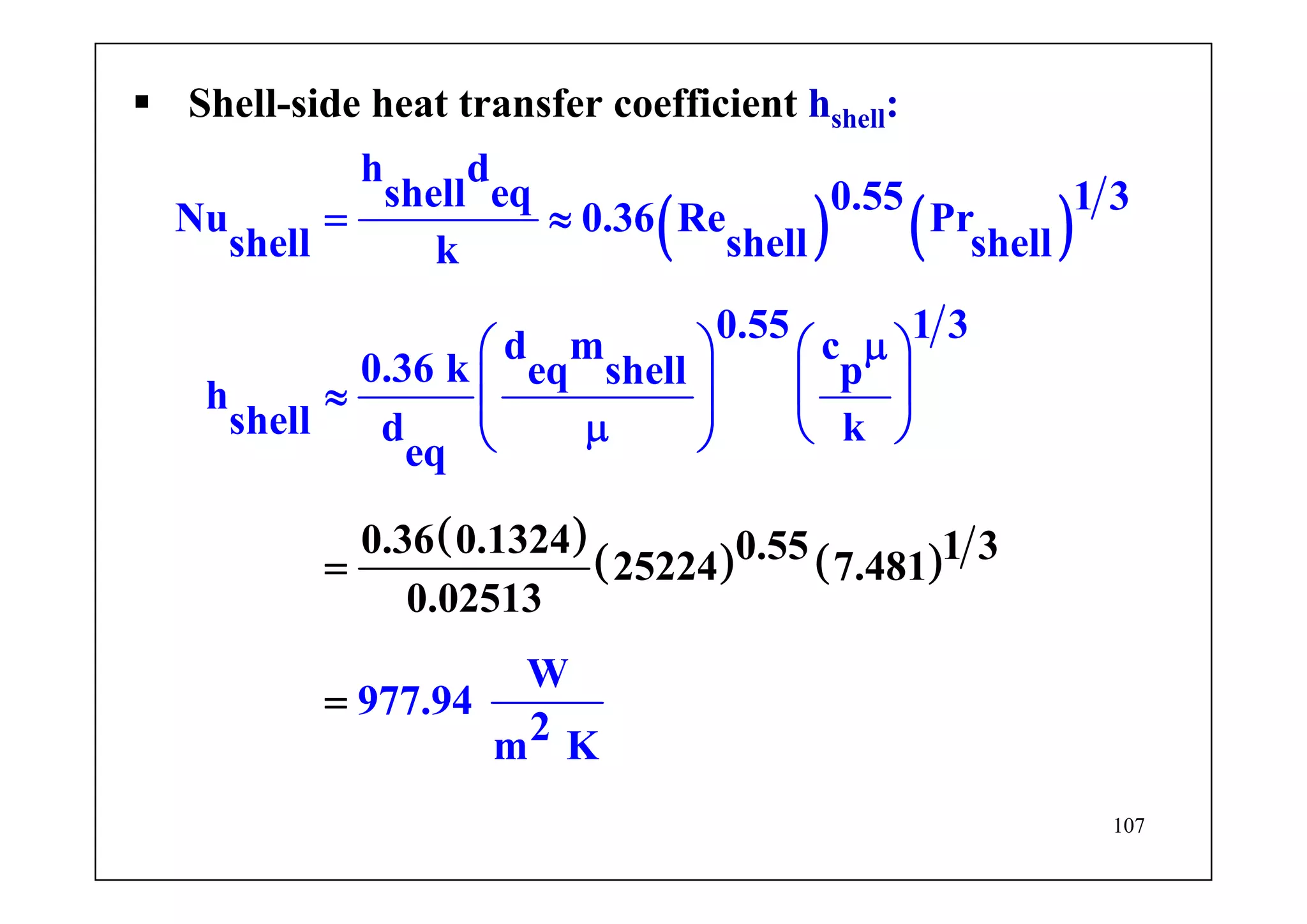 107
Shell-side heat transfer coefficient hshell:
( ) ( )
( )
( ) ( )
h d
shell eq 0.55 1 3
Nu 0.36 Re Pr
shell shell shellk
0.55 1 3d m c
0.36 k eq shel
0.36 0.13
l p
h
shell d k
eq
W
977.9
24 0.55 1 325224 7.481
0.
4
025
2m
1
K
3
= ≈
μ⎛ ⎞ ⎛ ⎞
⎜ ⎟ ⎜ ⎟≈ ⎜ ⎟μ ⎝ ⎠⎝
=
=
⎠
 