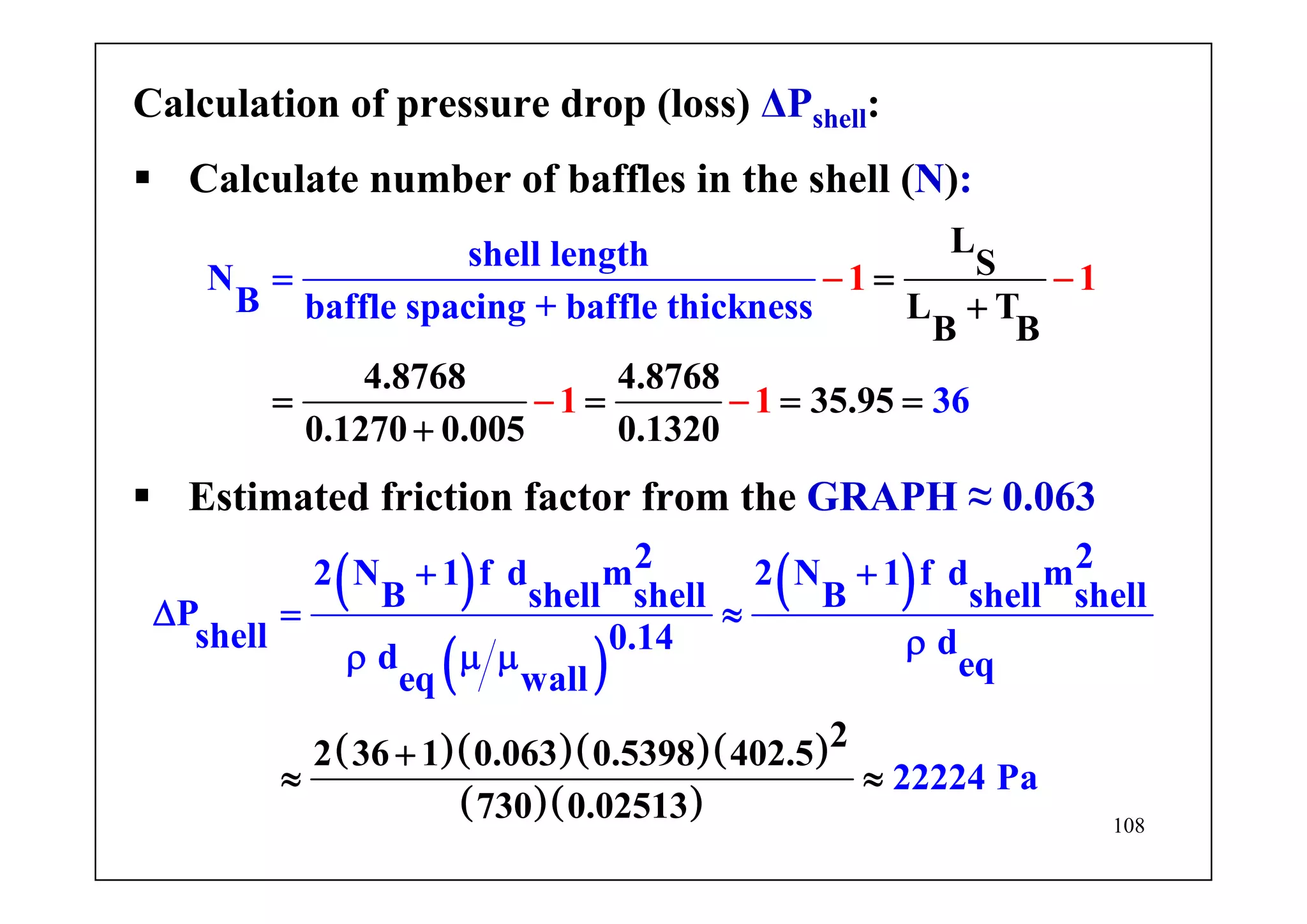 108
Calculation of pressure drop (loss) ΔPshell:
Calculate number of baffles in the shell (N):
L
S
L T
B
1 1
1 1
shell length
N
B
B
4.8768 4.8768
35.95
0
baffle spacing + baffle thi
.1270 0.005 0.1320
ckness
36
=
+
=
− −
− − = =
+
=
=
Estimated friction factor from the GRAPH ≈ 0.063
( )
( )
( )
( )( )( )( )
( )( )
2 22 N 1 f d m 2 N 1 f d m
B shell shell B shel
22 3
l shellP
shell 0.14 dd e
6 1 0.063 0.5
qeq wal
398 402
l
222
.5
730 0.02513
24 Pa
+
+ +
Δ
≈
=
ρμ
≈
≈
ρ μ
 