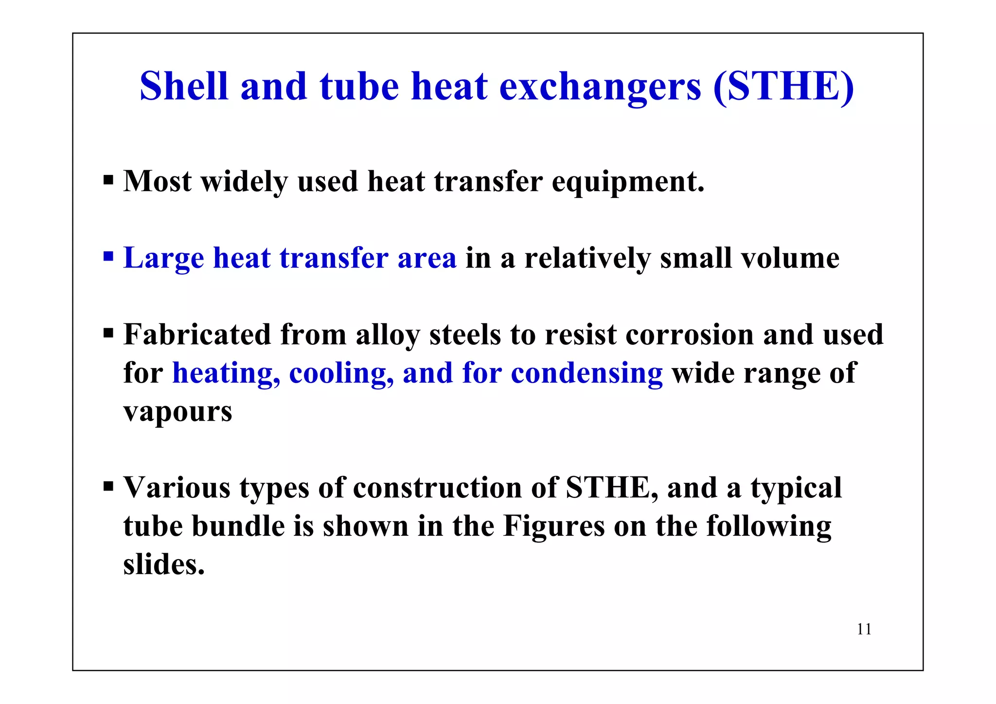 11
Shell and tube heat exchangers (STHE)
Most widely used heat transfer equipment.
Large heat transfer area in a relatively small volume
Fabricated from alloy steels to resist corrosion and used
for heating, cooling, and for condensing wide range of
vapours
Various types of construction of STHE, and a typical
tube bundle is shown in the Figures on the following
slides.
 