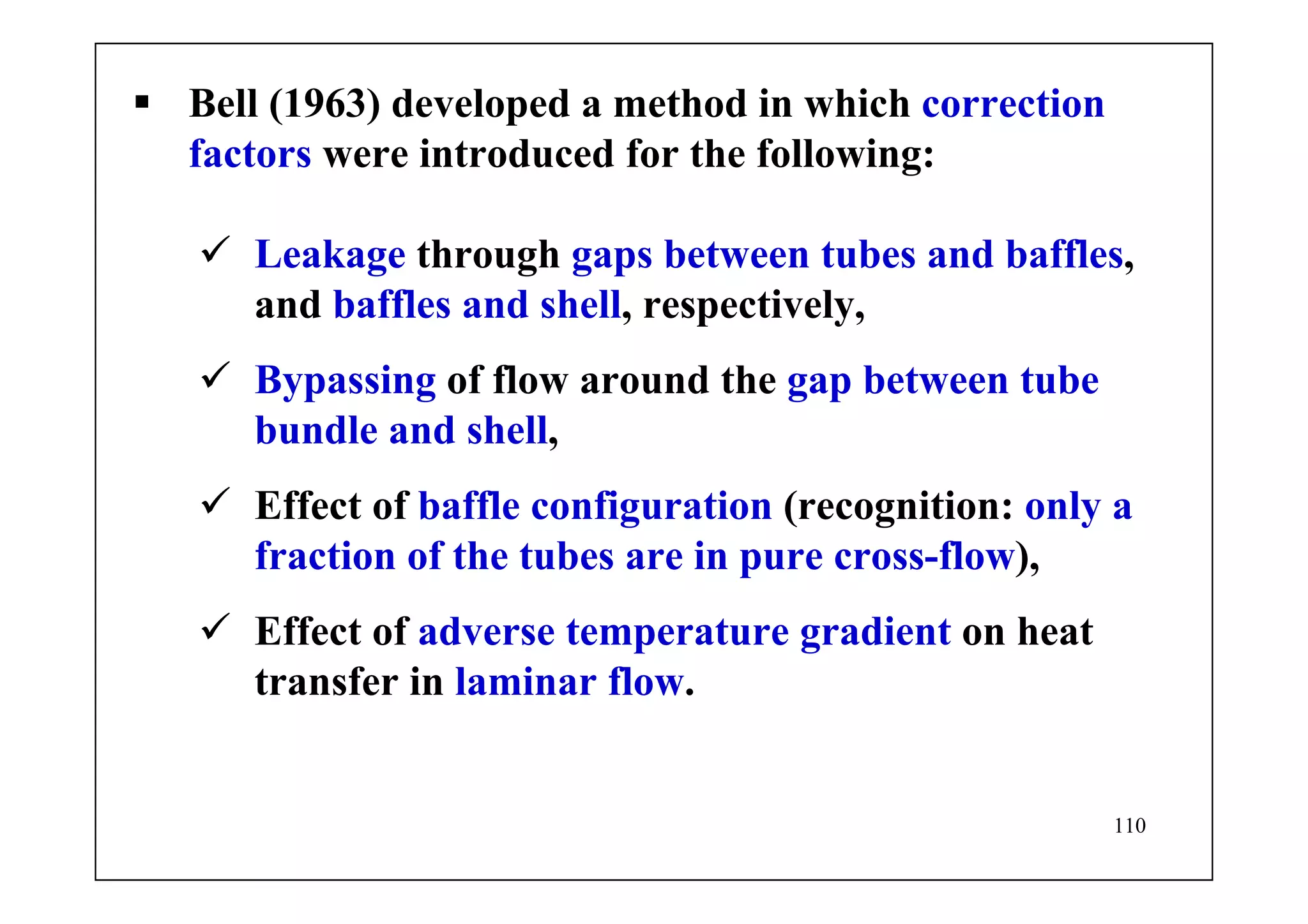 110
Bell (1963) developed a method in which correction
factors were introduced for the following:
Leakage through gaps between tubes and baffles,
and baffles and shell, respectively,
Bypassing of flow around the gap between tube
bundle and shell,
Effect of baffle configuration (recognition: only a
fraction of the tubes are in pure cross-flow),
Effect of adverse temperature gradient on heat
transfer in laminar flow.
 