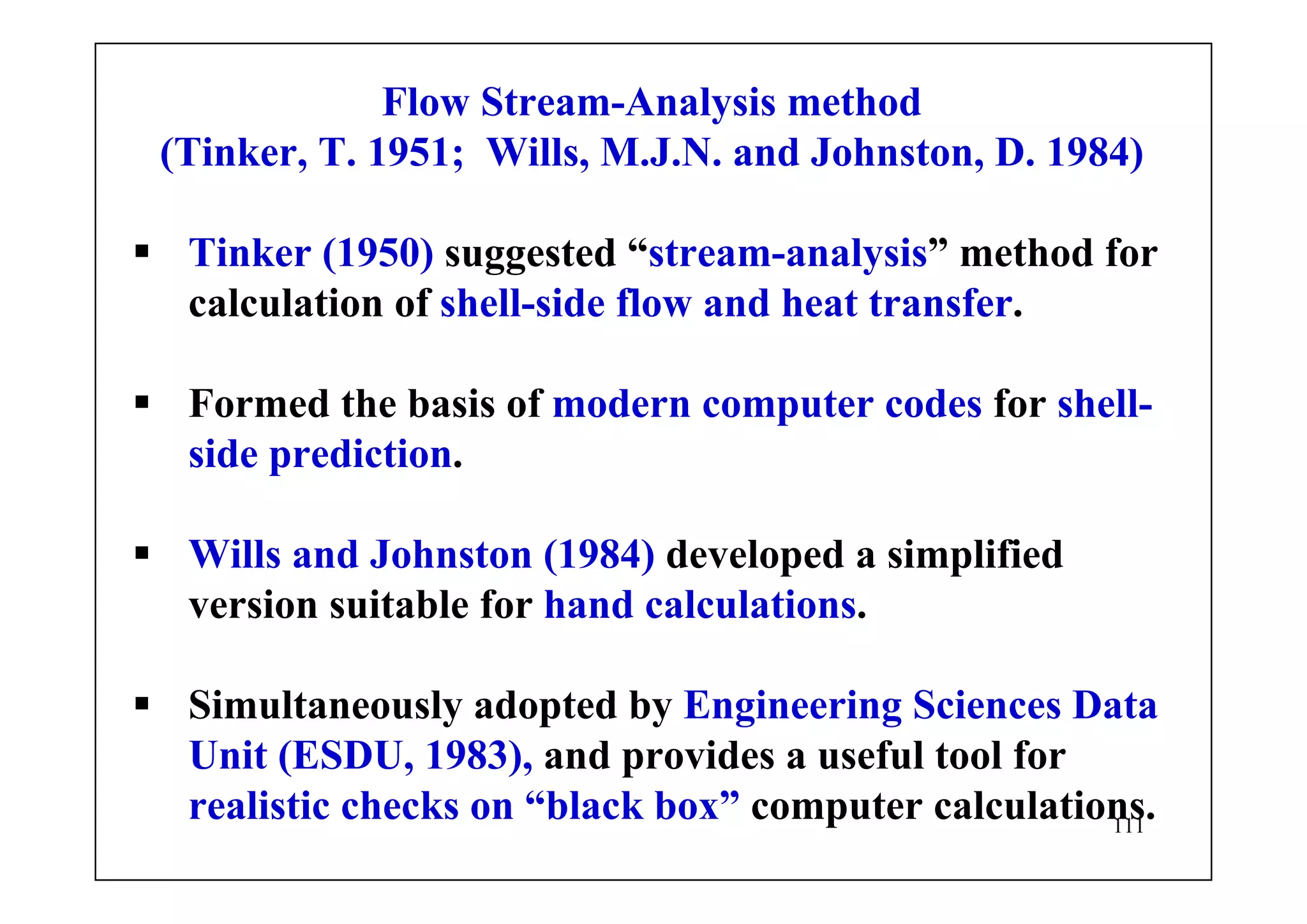 111
Flow Stream-Analysis method
(Tinker, T. 1951; Wills, M.J.N. and Johnston, D. 1984)
Tinker (1950) suggested “stream-analysis” method for
calculation of shell-side flow and heat transfer.
Formed the basis of modern computer codes for shell-
side prediction.
Wills and Johnston (1984) developed a simplified
version suitable for hand calculations.
Simultaneously adopted by Engineering Sciences Data
Unit (ESDU, 1983), and provides a useful tool for
realistic checks on “black box” computer calculations.
 