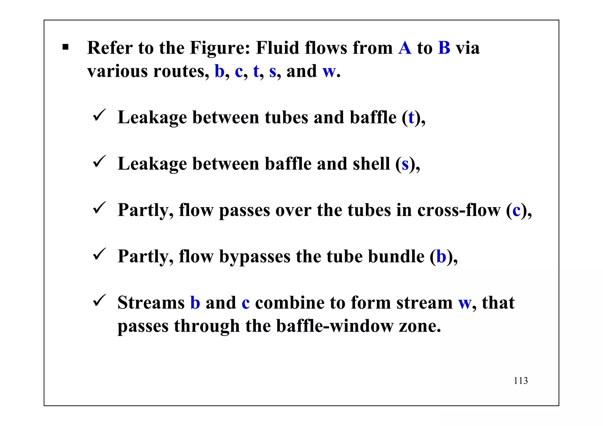 113
Refer to the Figure: Fluid flows from A to B via
various routes, b, c, t, s, and w.
Leakage between tubes and baffle (t),
Leakage between baffle and shell (s),
Partly, flow passes over the tubes in cross-flow (c),
Partly, flow bypasses the tube bundle (b),
Streams b and c combine to form stream w, that
passes through the baffle-window zone.
 