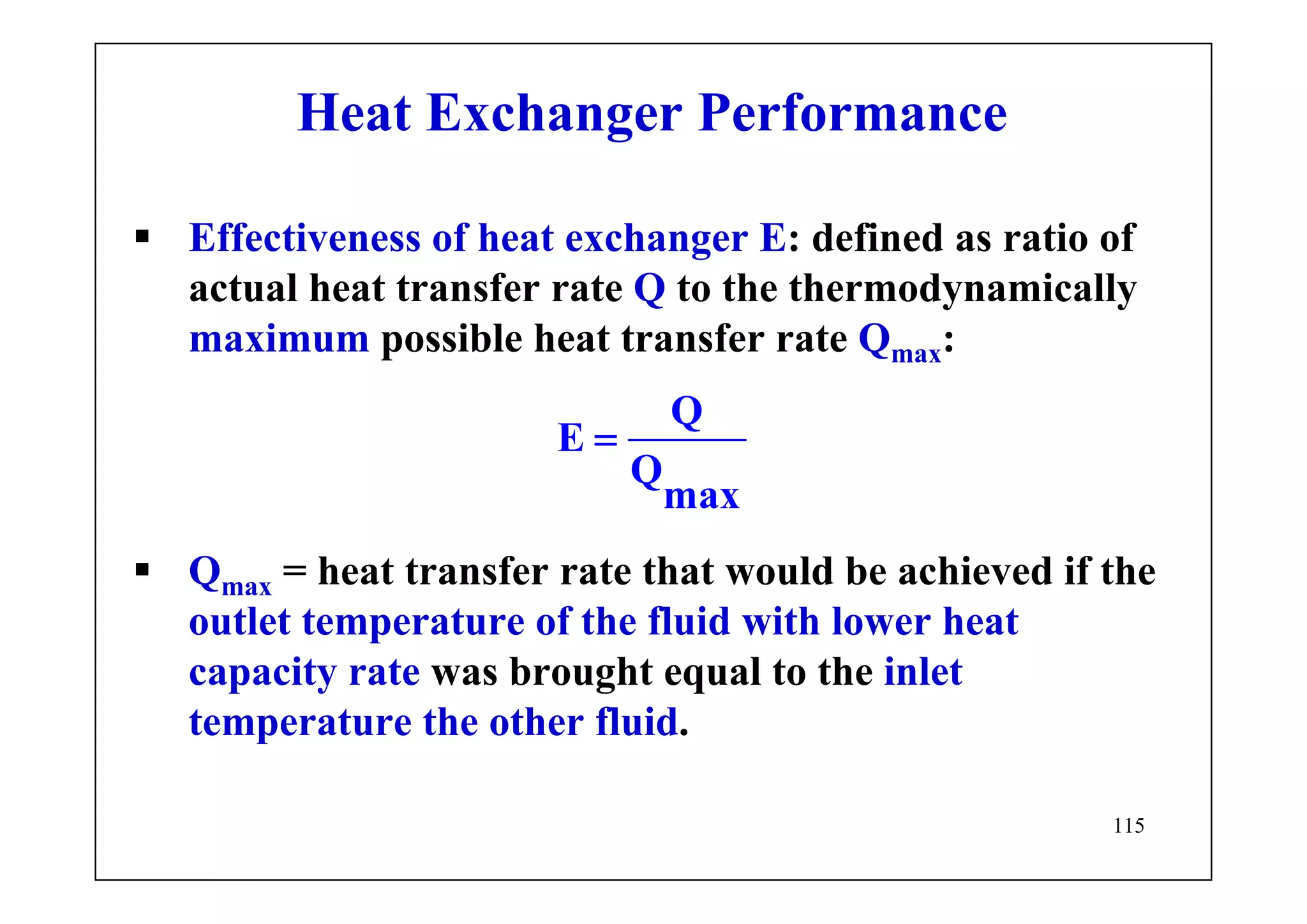 115
Heat Exchanger Performance
Effectiveness of heat exchanger E: defined as ratio of
actual heat transfer rate Q to the thermodynamically
maximum possible heat transfer rate Qmax:
Q
E
Q
max
=
Qmax = heat transfer rate that would be achieved if the
outlet temperature of the fluid with lower heat
capacity rate was brought equal to the inlet
temperature the other fluid.
 