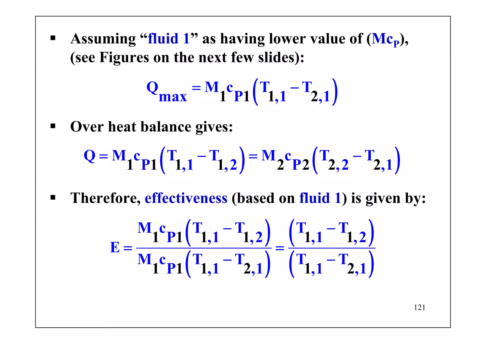 121
Assuming “fluid 1” as having lower value of (McP),
(see Figures on the next few slides):
( )1 1
Q M c T T
max P ,1 1 ,12
= −
Over heat balance gives:
( ) ( )Q M c T T M c T T
P ,1 ,21 1 1 1 2 2 2P ,2 2,1
= − = −
Therefore, effectiveness (based on fluid 1) is given by:
( )
( )
( )
( )
M c T T T T
P ,1 ,2 ,1 ,2
E
M c T T T T
P ,1
1 1 1 1 1 1
1 1 1 2 1,1 ,1 2,1
− −
= =
− −
 