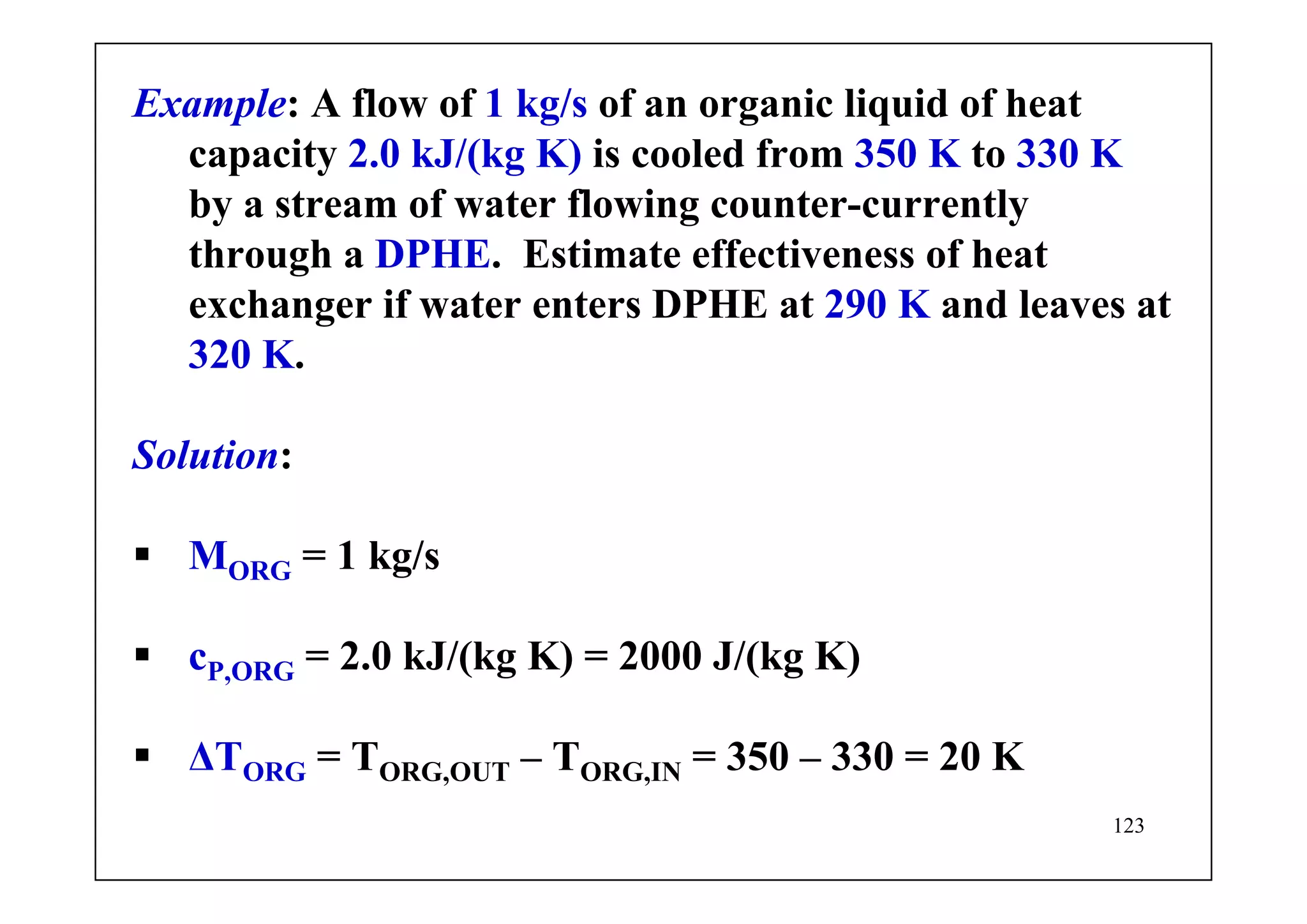 123
Example: A flow of 1 kg/s of an organic liquid of heat
capacity 2.0 kJ/(kg K) is cooled from 350 K to 330 K
by a stream of water flowing counter-currently
through a DPHE. Estimate effectiveness of heat
exchanger if water enters DPHE at 290 K and leaves at
320 K.
Solution:
MORG = 1 kg/s
cP,ORG = 2.0 kJ/(kg K) = 2000 J/(kg K)
ΔTORG = TORG,OUT – TORG,IN = 350 – 330 = 20 K
 