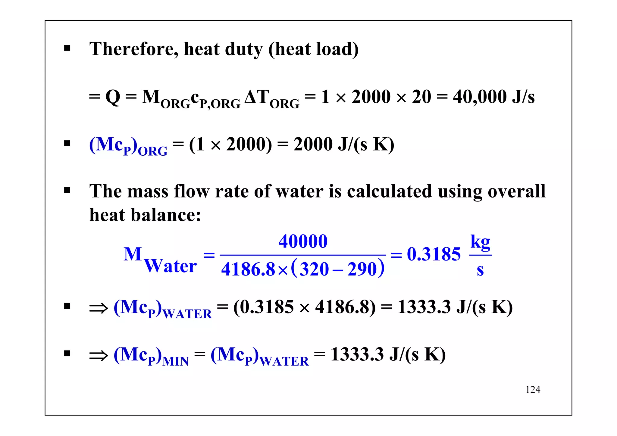 124
Therefore, heat duty (heat load)
= Q = MORGcP,ORG ΔTORG = 1 × 2000 × 20 = 40,000 J/s
(McP)ORG = (1 × 2000) = 2000 J/(s K)
The mass flow rate of water is calculated using overall
heat balance:
( )
40000 kg
M 0.3185
Water 4186.8 320 290 s
= =
× −
⇒ (McP)WATER = (0.3185 × 4186.8) = 1333.3 J/(s K)
⇒ (McP)MIN = (McP)WATER = 1333.3 J/(s K)
 