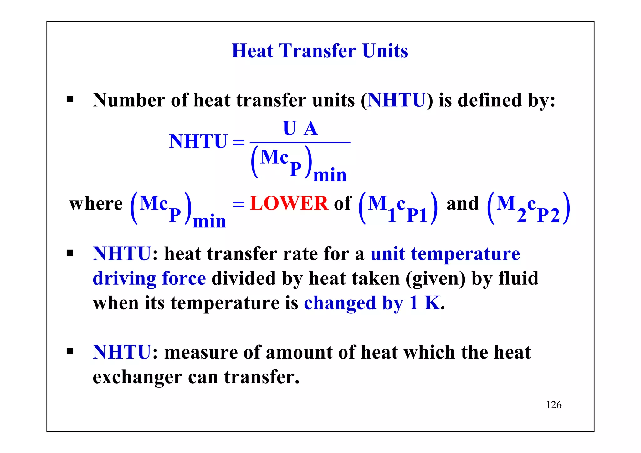 126
Heat Transfer Units
Number of heat transfer units (NHTU) is defined by:
( )
( ) ( ) ( )
U A
NHTU
Mc
P min
Mc M c M c
P 1 P1 2 P2min
where of aLO ndWER
=
=
NHTU: heat transfer rate for a unit temperature
driving force divided by heat taken (given) by fluid
when its temperature is changed by 1 K.
NHTU: measure of amount of heat which the heat
exchanger can transfer.
 