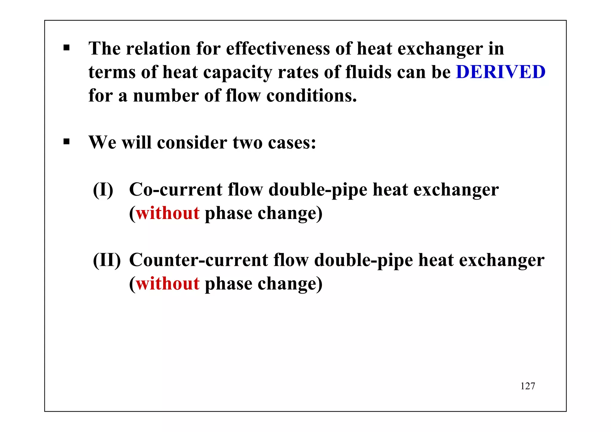 127
The relation for effectiveness of heat exchanger in
terms of heat capacity rates of fluids can be DERIVED
for a number of flow conditions.
We will consider two cases:
(I) Co-current flow double-pipe heat exchanger
(without phase change)
(II) Counter-current flow double-pipe heat exchanger
(without phase change)
 