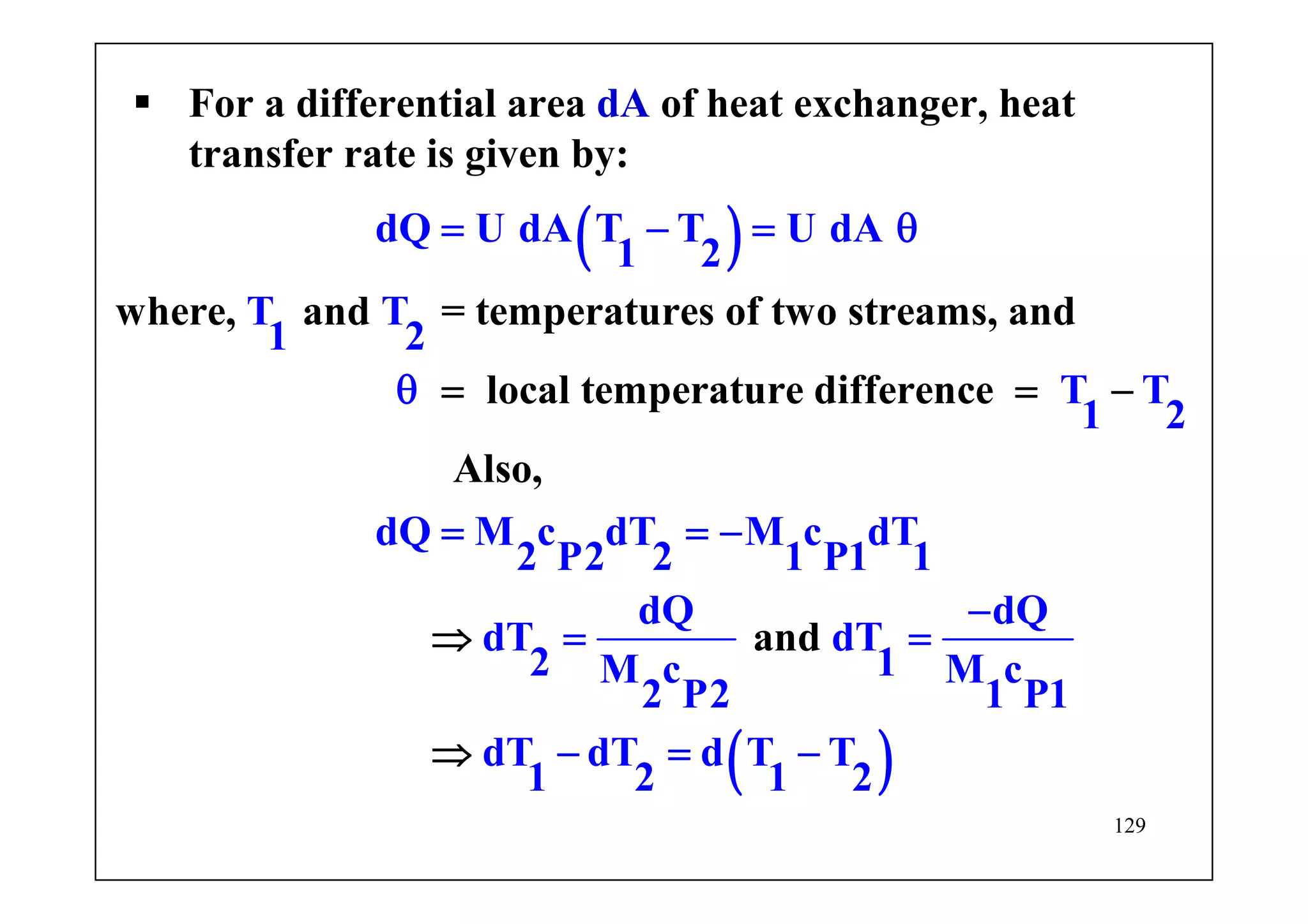 129
For a differential area dA of heat exchanger, heat
transfer rate is given by:
( )
( )
where, and = temperatures of two streams, and
local temperature
dQ U dA T T U dA
1 2
T T
1 2
T T
1 2
dQ M c dT M c dT
2 P2 2 1 P1 1
dQ dQ
dT dT
2 1M c M c
2
difference
Also,
and
P2 1 P1
dT dT d T T
1 2 1 2
= − = θ
θ
= = −
−
= =
− =
= −
⇒ −
=
⇒
 
