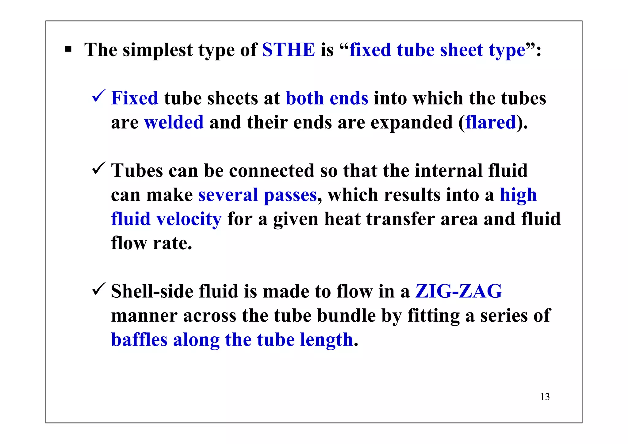 13
The simplest type of STHE is “fixed tube sheet type”:
Fixed tube sheets at both ends into which the tubes
are welded and their ends are expanded (flared).
Tubes can be connected so that the internal fluid
can make several passes, which results into a high
fluid velocity for a given heat transfer area and fluid
flow rate.
Shell-side fluid is made to flow in a ZIG-ZAG
manner across the tube bundle by fitting a series of
baffles along the tube length.
 