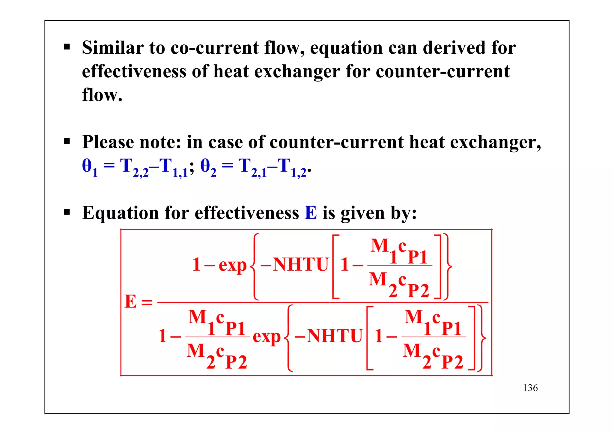 136
Similar to co-current flow, equation can derived for
effectiveness of heat exchanger for counter-current
flow.
Please note: in case of counter-current heat exchanger,
θ1 = T2,2–T1,1; θ2 = T2,1–T1,2.
Equation for effectiveness E is given by:
M c
1 P11 exp NHTU 1
M c
2 P2
E
M c M c
1 P1 1 P11 exp NHTU 1
M c M c
2 P2 2 P2
⎧ ⎫⎡ ⎤⎪ ⎪
− − −⎢ ⎥⎨ ⎬
⎢ ⎥⎪ ⎪⎣ ⎦⎩ ⎭=
⎧ ⎫⎡ ⎤⎪ ⎪
− − −⎢ ⎥⎨ ⎬
⎢ ⎥⎪ ⎪⎣ ⎦⎩ ⎭
 