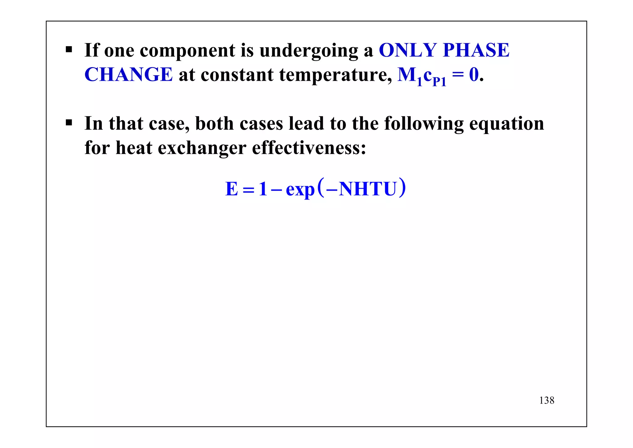138
If one component is undergoing a ONLY PHASE
CHANGE at constant temperature, M1cP1 = 0.
In that case, both cases lead to the following equation
for heat exchanger effectiveness:
( )E 1 exp NHTU= − −
 