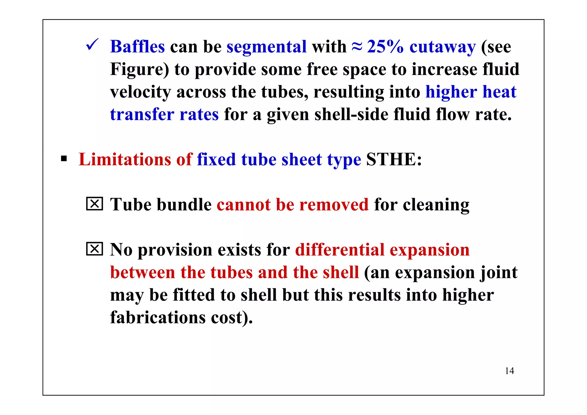 14
Baffles can be segmental with ≈ 25% cutaway (see
Figure) to provide some free space to increase fluid
velocity across the tubes, resulting into higher heat
transfer rates for a given shell-side fluid flow rate.
Limitations of fixed tube sheet type STHE:
⌧ Tube bundle cannot be removed for cleaning
⌧ No provision exists for differential expansion
between the tubes and the shell (an expansion joint
may be fitted to shell but this results into higher
fabrications cost).
 