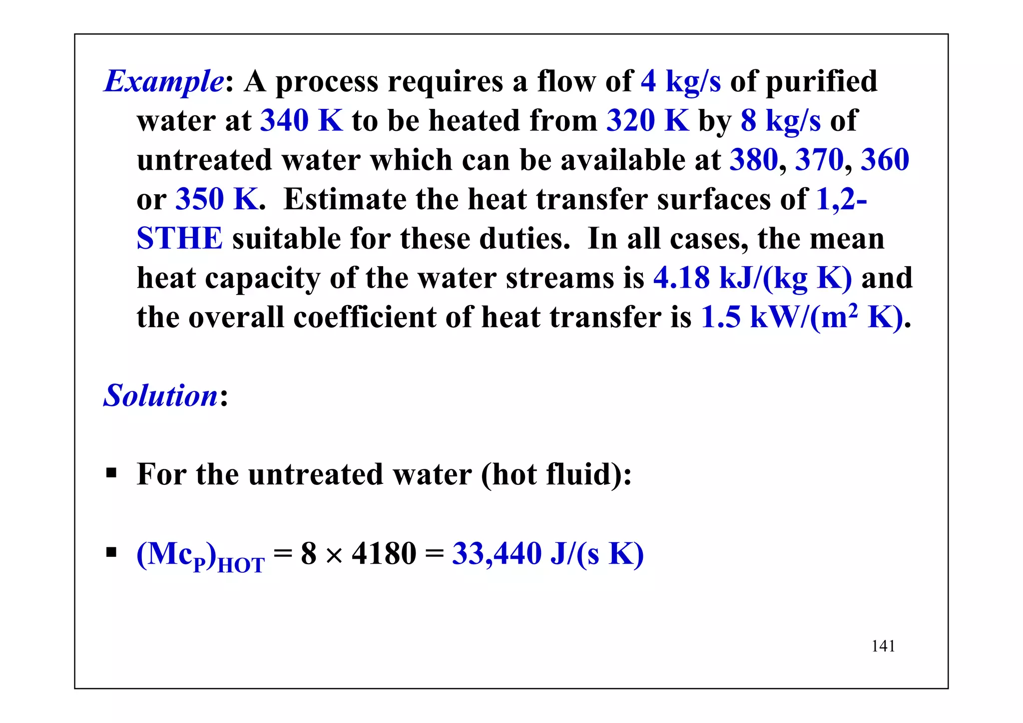 141
Example: A process requires a flow of 4 kg/s of purified
water at 340 K to be heated from 320 K by 8 kg/s of
untreated water which can be available at 380, 370, 360
or 350 K. Estimate the heat transfer surfaces of 1,2-
STHE suitable for these duties. In all cases, the mean
heat capacity of the water streams is 4.18 kJ/(kg K) and
the overall coefficient of heat transfer is 1.5 kW/(m2 K).
Solution:
For the untreated water (hot fluid):
(McP)HOT = 8 × 4180 = 33,440 J/(s K)
 