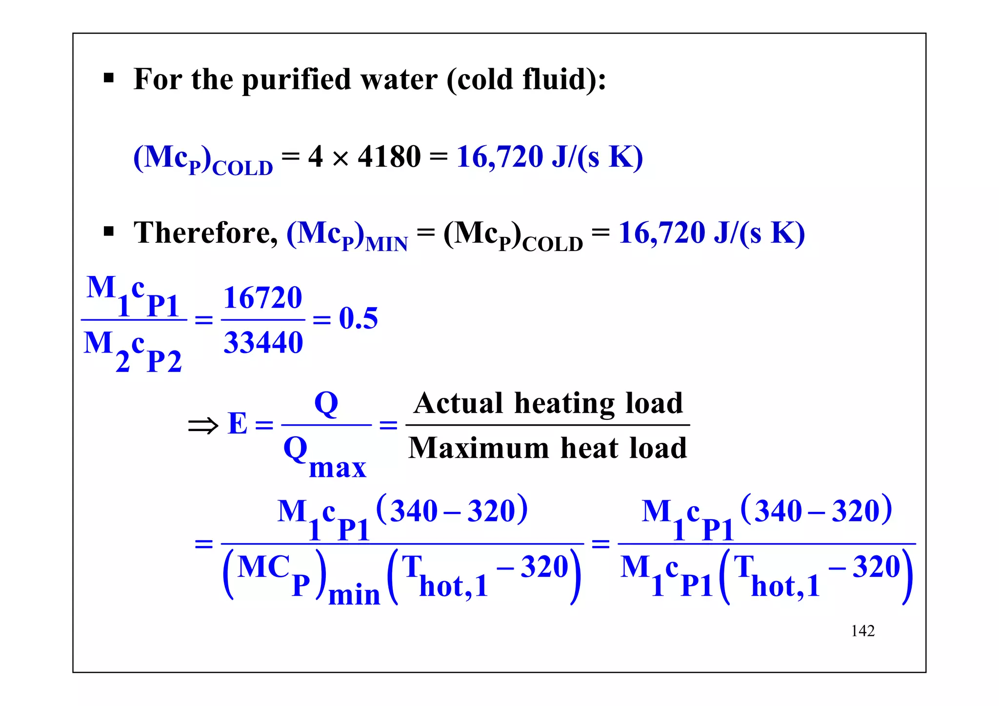 142
For the purified water (cold fluid):
(McP)COLD = 4 × 4180 = 16,720 J/(s K)
Therefore, (McP)MIN = (McP)COLD = 16,720 J/(s K)
( )
( ) ( )
( )
( )
Actual heating load
Maximum hea
M c 167201 P1 0.5
M c 33440
2 P2
Q
E
Q
max
M c 340 320 M c 340 320
1 P1 1 P1
MC T 320 M c T 320
P hot,1
t load
1 P1 hot,1min
= =
= =
− −
= =
− −
⇒
 