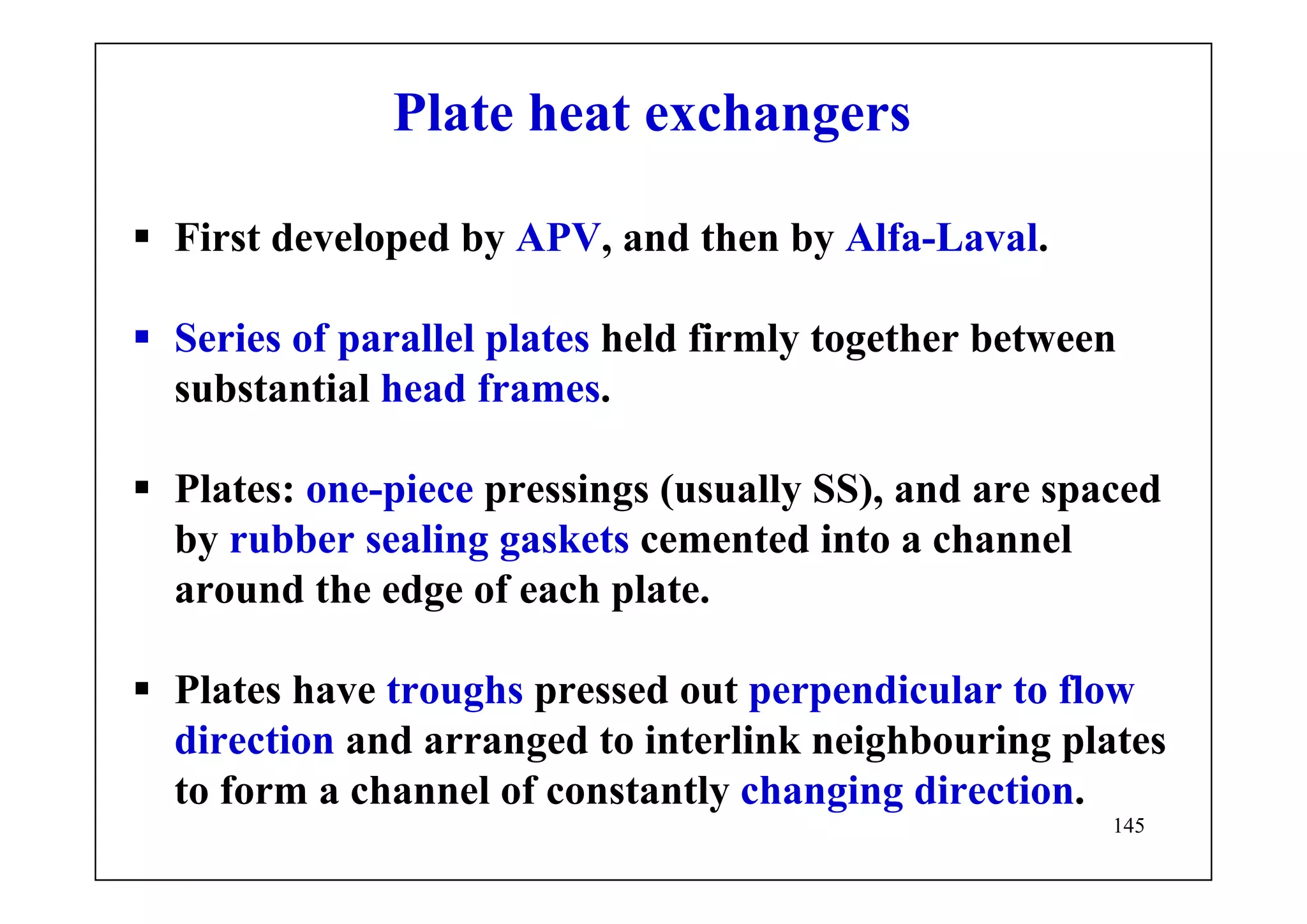 145
Plate heat exchangers
First developed by APV, and then by Alfa-Laval.
Series of parallel plates held firmly together between
substantial head frames.
Plates: one-piece pressings (usually SS), and are spaced
by rubber sealing gaskets cemented into a channel
around the edge of each plate.
Plates have troughs pressed out perpendicular to flow
direction and arranged to interlink neighbouring plates
to form a channel of constantly changing direction.
 