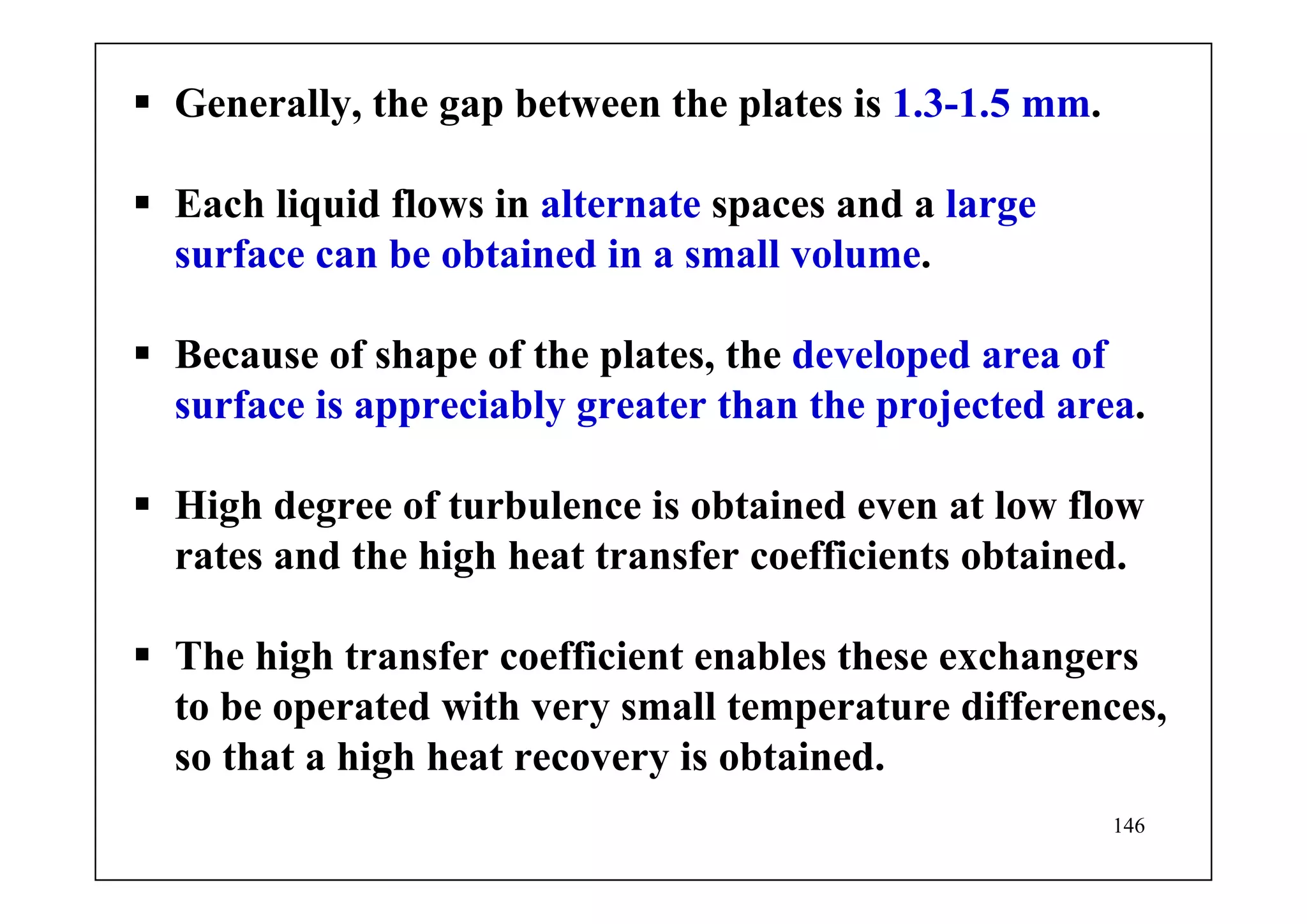 146
Generally, the gap between the plates is 1.3-1.5 mm.
Each liquid flows in alternate spaces and a large
surface can be obtained in a small volume.
Because of shape of the plates, the developed area of
surface is appreciably greater than the projected area.
High degree of turbulence is obtained even at low flow
rates and the high heat transfer coefficients obtained.
The high transfer coefficient enables these exchangers
to be operated with very small temperature differences,
so that a high heat recovery is obtained.
 