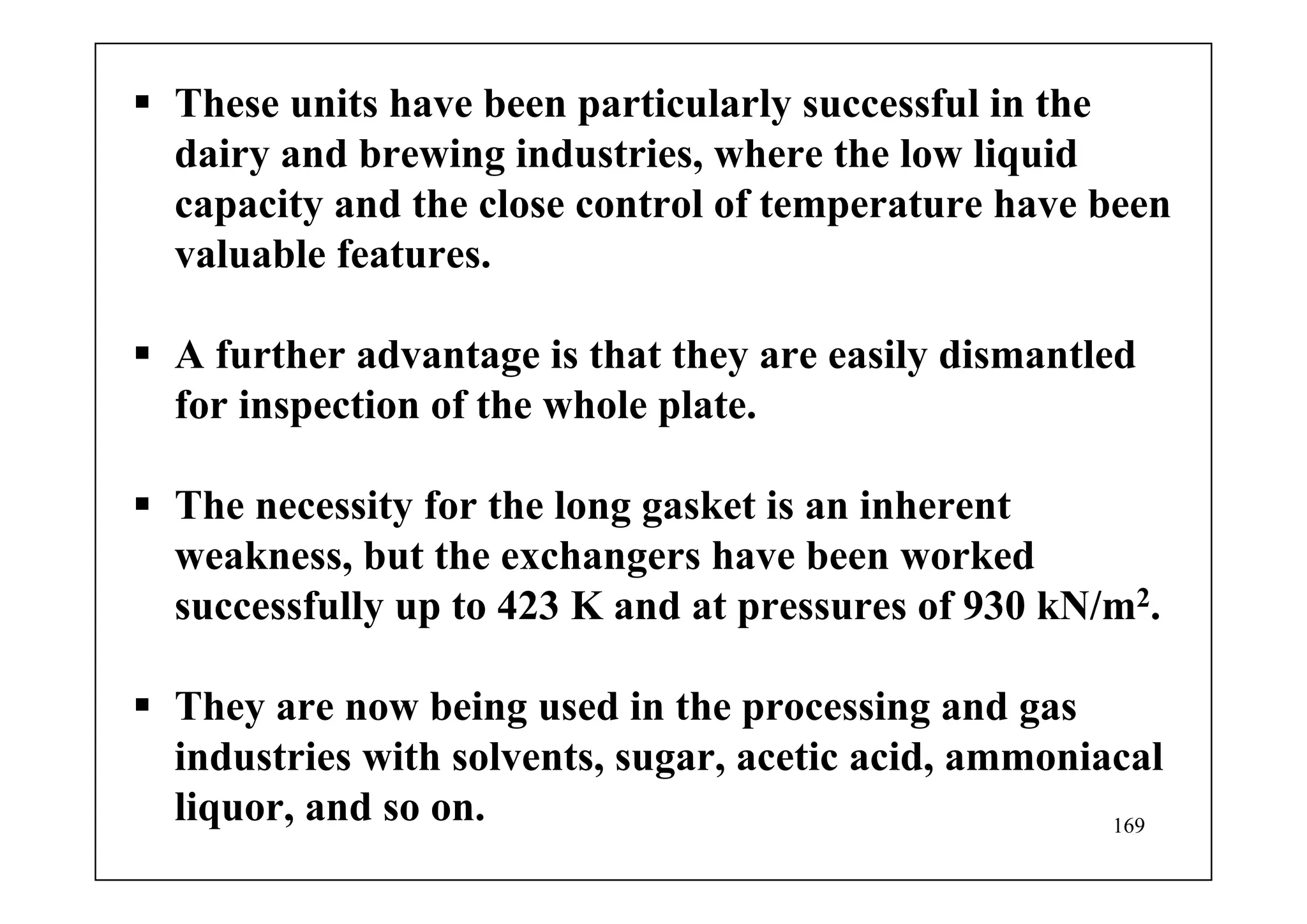169
These units have been particularly successful in the
dairy and brewing industries, where the low liquid
capacity and the close control of temperature have been
valuable features.
A further advantage is that they are easily dismantled
for inspection of the whole plate.
The necessity for the long gasket is an inherent
weakness, but the exchangers have been worked
successfully up to 423 K and at pressures of 930 kN/m2.
They are now being used in the processing and gas
industries with solvents, sugar, acetic acid, ammoniacal
liquor, and so on.
 