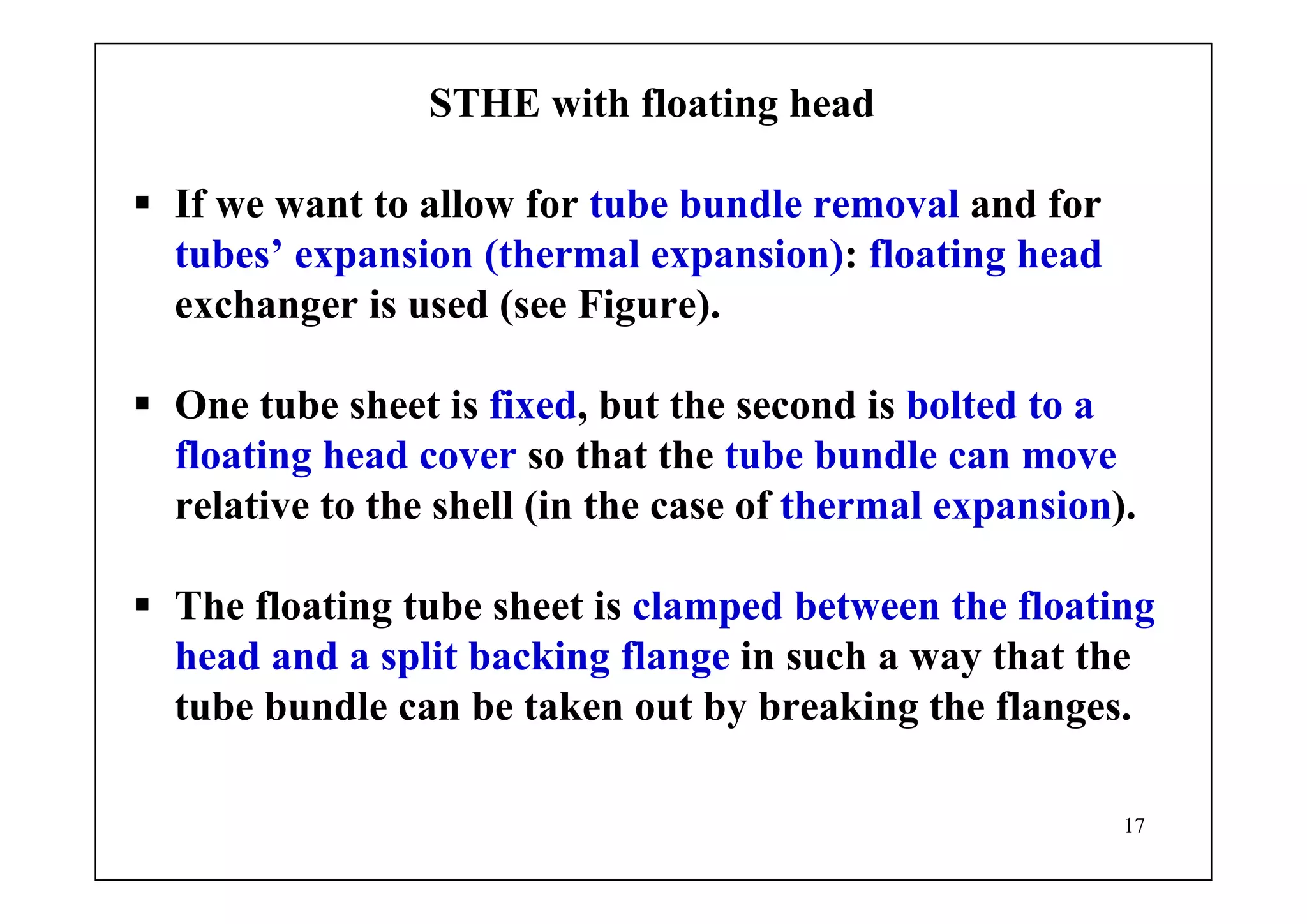 17
STHE with floating head
If we want to allow for tube bundle removal and for
tubes’ expansion (thermal expansion): floating head
exchanger is used (see Figure).
One tube sheet is fixed, but the second is bolted to a
floating head cover so that the tube bundle can move
relative to the shell (in the case of thermal expansion).
The floating tube sheet is clamped between the floating
head and a split backing flange in such a way that the
tube bundle can be taken out by breaking the flanges.
 