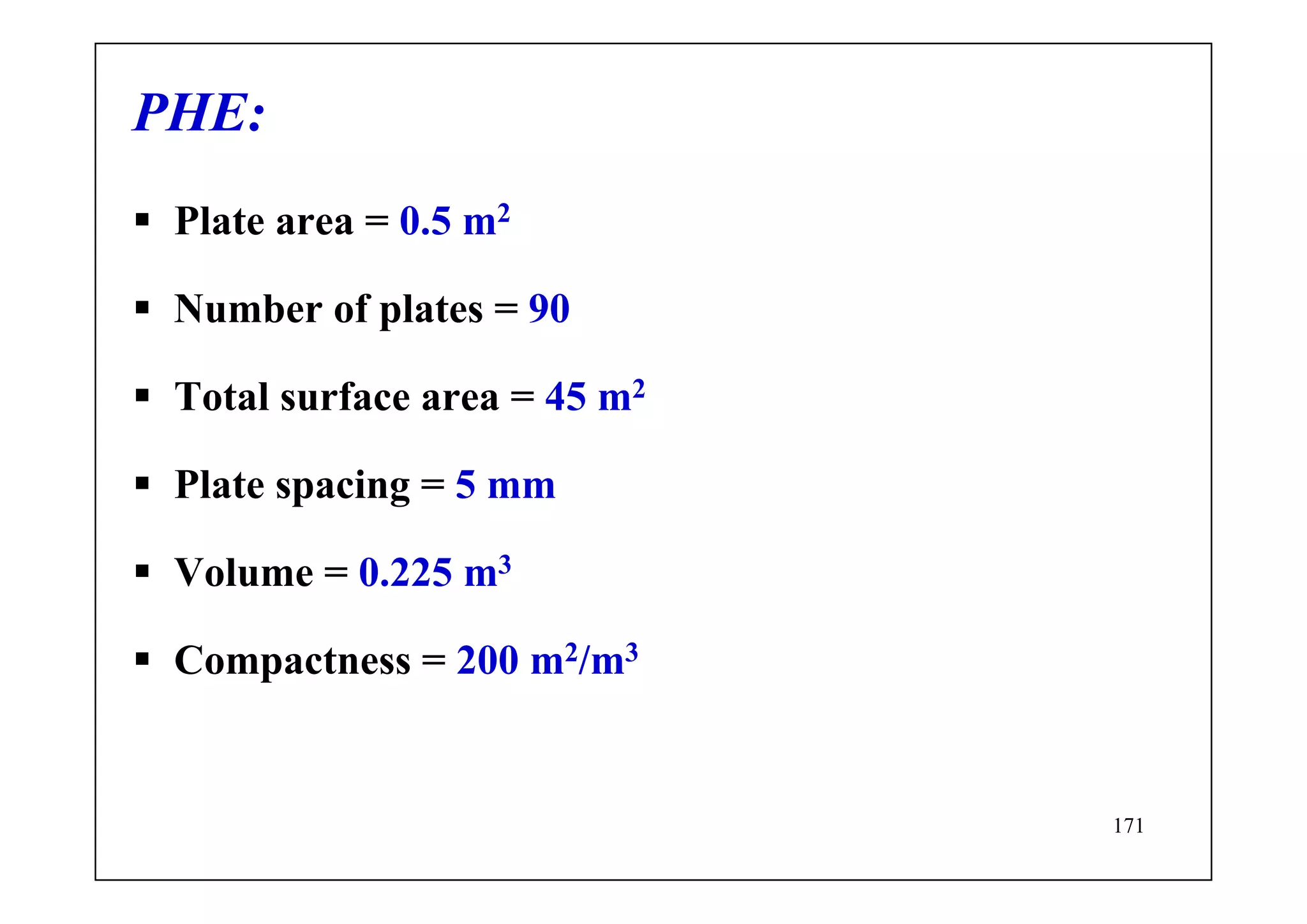 171
PHE:
Plate area = 0.5 m2
Number of plates = 90
Total surface area = 45 m2
Plate spacing = 5 mm
Volume = 0.225 m3
Compactness = 200 m2/m3
 