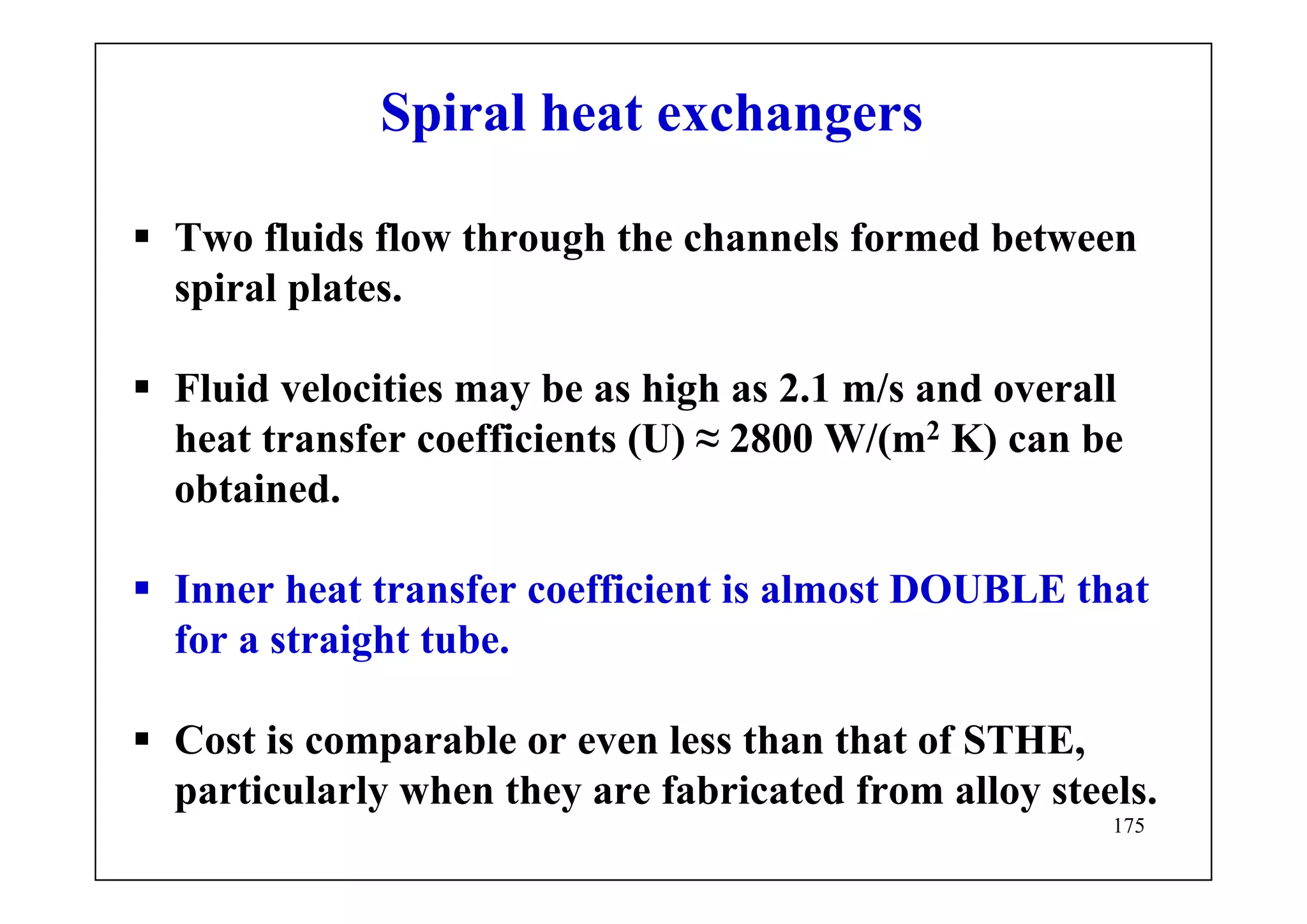175
Spiral heat exchangers
Two fluids flow through the channels formed between
spiral plates.
Fluid velocities may be as high as 2.1 m/s and overall
heat transfer coefficients (U) ≈ 2800 W/(m2 K) can be
obtained.
Inner heat transfer coefficient is almost DOUBLE that
for a straight tube.
Cost is comparable or even less than that of STHE,
particularly when they are fabricated from alloy steels.
 