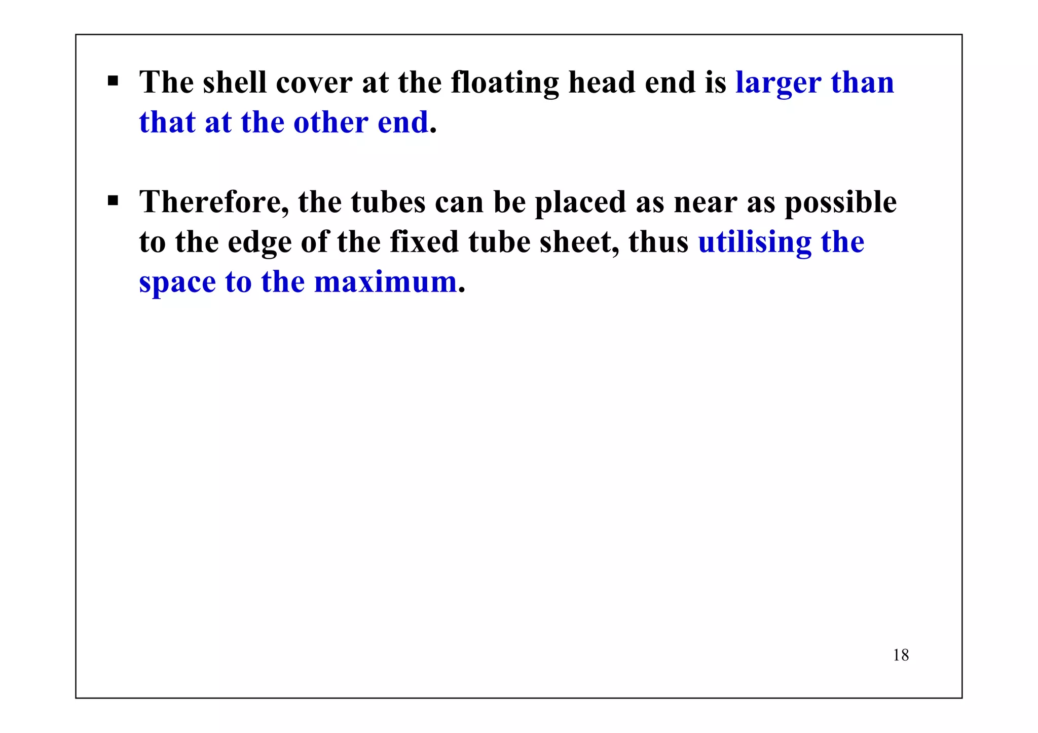 18
The shell cover at the floating head end is larger than
that at the other end.
Therefore, the tubes can be placed as near as possible
to the edge of the fixed tube sheet, thus utilising the
space to the maximum.
 