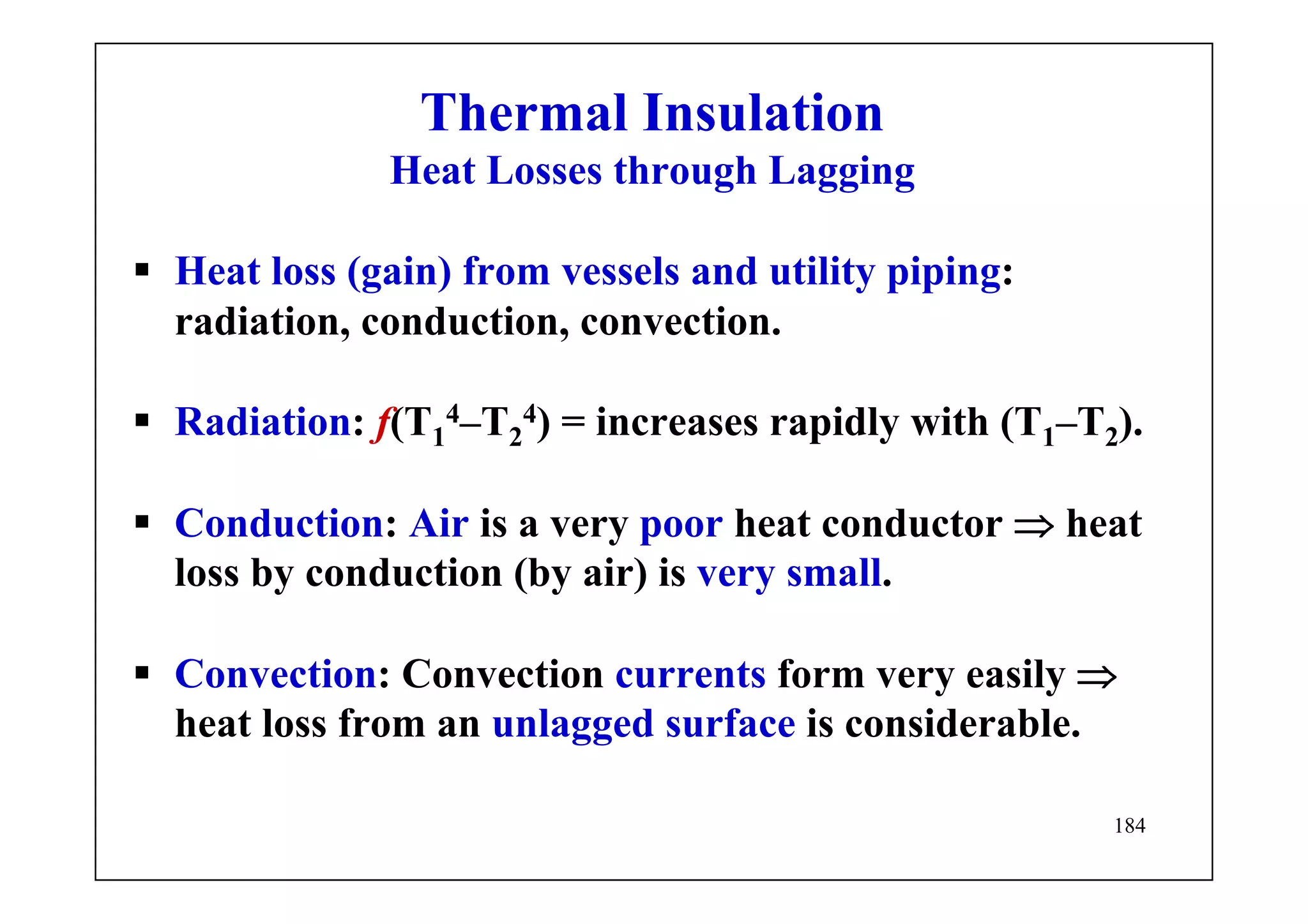 184
Thermal Insulation
Heat Losses through Lagging
Heat loss (gain) from vessels and utility piping:
radiation, conduction, convection.
Radiation: f(T1
4–T2
4) = increases rapidly with (T1–T2).
Conduction: Air is a very poor heat conductor ⇒ heat
loss by conduction (by air) is very small.
Convection: Convection currents form very easily ⇒
heat loss from an unlagged surface is considerable.
 