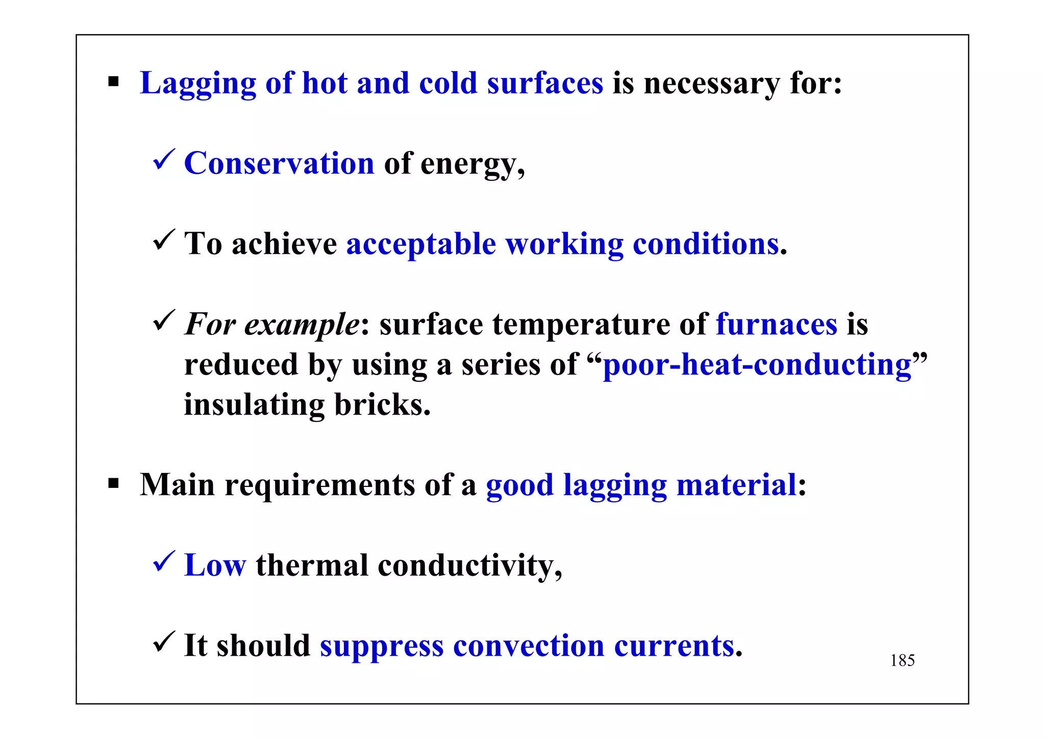 185
Lagging of hot and cold surfaces is necessary for:
Conservation of energy,
To achieve acceptable working conditions.
For example: surface temperature of furnaces is
reduced by using a series of “poor-heat-conducting”
insulating bricks.
Main requirements of a good lagging material:
Low thermal conductivity,
It should suppress convection currents.
 