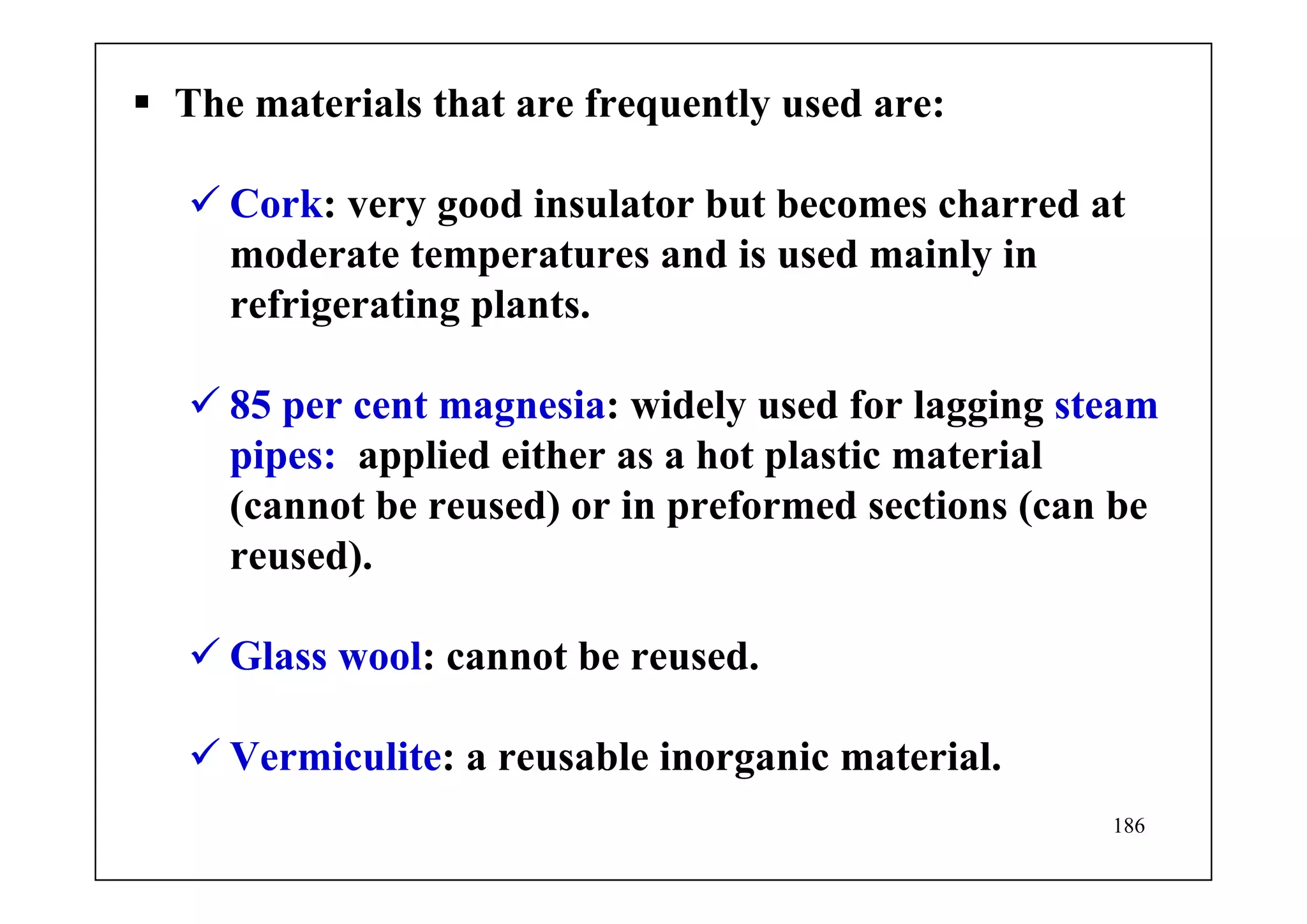 186
The materials that are frequently used are:
Cork: very good insulator but becomes charred at
moderate temperatures and is used mainly in
refrigerating plants.
85 per cent magnesia: widely used for lagging steam
pipes: applied either as a hot plastic material
(cannot be reused) or in preformed sections (can be
reused).
Glass wool: cannot be reused.
Vermiculite: a reusable inorganic material.
 