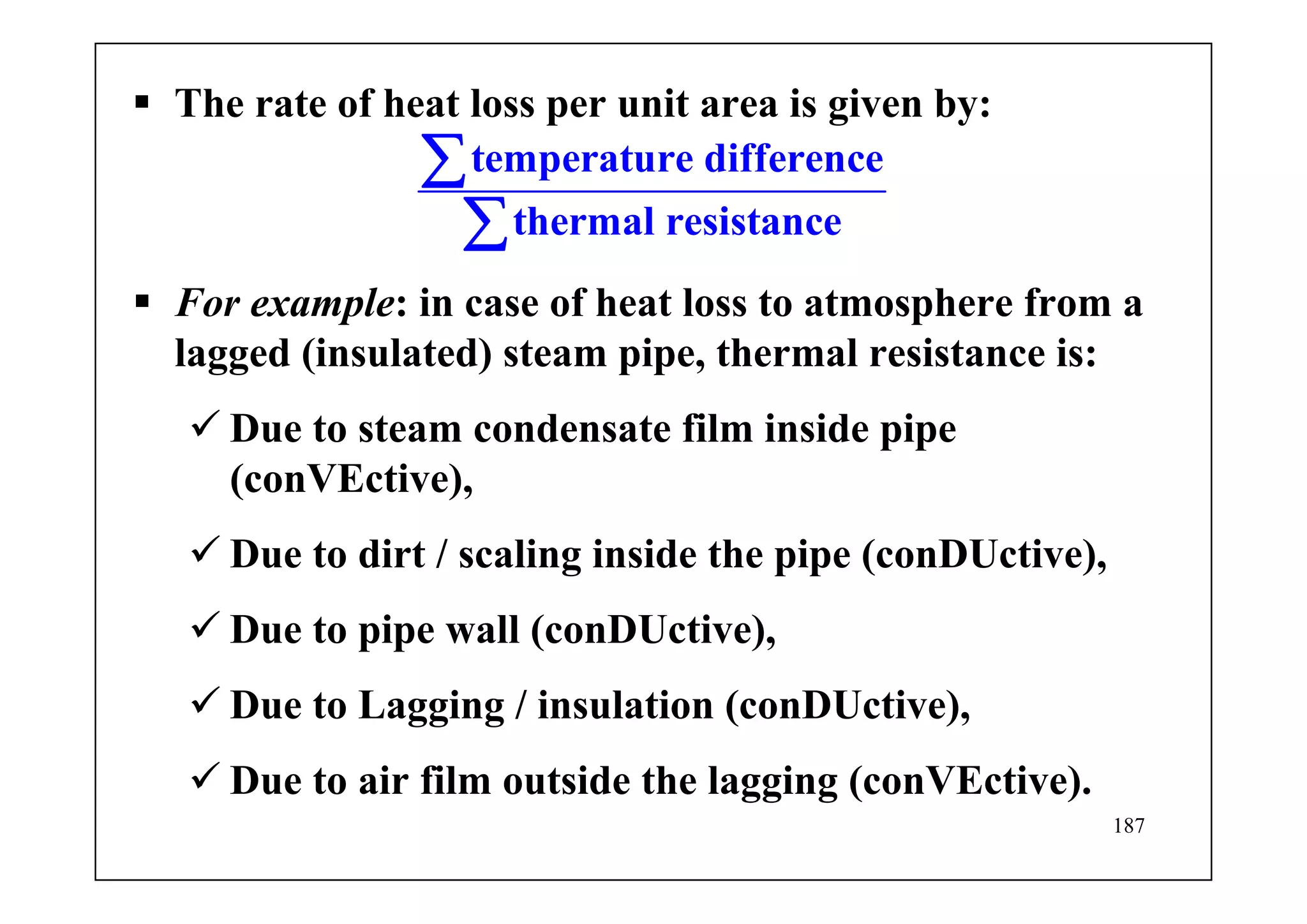 187
The rate of heat loss per unit area is given by:
temperature difference
thermal resistance
∑
∑
For example: in case of heat loss to atmosphere from a
lagged (insulated) steam pipe, thermal resistance is:
Due to steam condensate film inside pipe
(conVEctive),
Due to dirt / scaling inside the pipe (conDUctive),
Due to pipe wall (conDUctive),
Due to Lagging / insulation (conDUctive),
Due to air film outside the lagging (conVEctive).
 