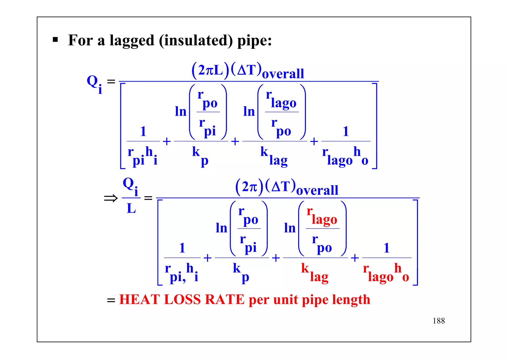 188
For a lagged (insulated) pipe:
( )( )
( )( )
2 L T overallQ
i r r
po lago
ln ln
r r
pi po1 1
r h k k r h
pi i p lag lago o
Q 2 T overalli
L r
po
ln l
r
lag
n
r r
pi p
o
k r h
lag lago o
HEAT LOSS RATE per
o1 1
r h k
pi, i
unit p
p
π Δ
⎡ ⎤⎛ ⎞ ⎛ ⎞
⎢ ⎥⎜ ⎟ ⎜ ⎟
⎢ ⎥⎜ ⎟ ⎜ ⎟
⎝ ⎠ ⎝ ⎠⎢ ⎥+ + +
⎢ ⎥
⎢ ⎥⎣ ⎦
π Δ
⎡ ⎤⎛ ⎞ ⎛ ⎞
⎢ ⎥⎜ ⎟ ⎜ ⎟
⎢ ⎥⎜ ⎟ ⎜ ⎟
⎝ ⎠ ⎝ ⎠
=
⇒ =
=
⎢ ⎥+ + +
⎢ ⎥
⎢ ⎥⎣ ⎦
ipe length
 