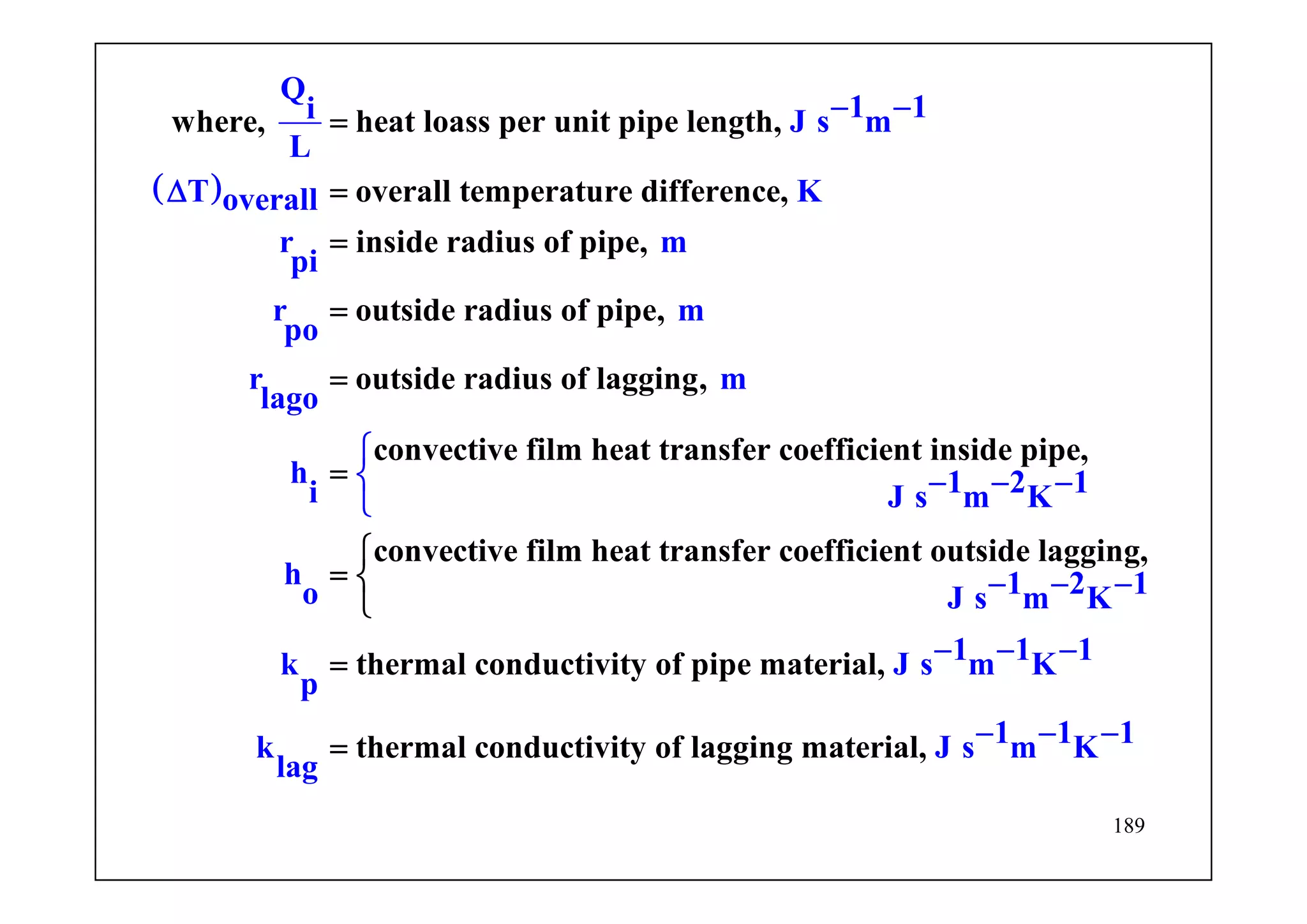 189
( )
where, heat loass per unit pipe length,
overall temperature difference,
inside radius of pipe,
outside rad
Q
1 1i J s m
L
T Koverall
r m
pi
r m
po
r m
l
ius of pipe,
outside radius of lagging,
convective
a
h
i
go
=
=
=
=
Δ
=
− −
=
film heat transfer coefficient inside pipe,
convective film heat transfer coefficient outside lagging,
thermal conductivity of pipe mat
1 2 1J s m K
h 1 2 1o J s m K
1 1 1k erial, J s
thermal
m K
p
k
lag
co
⎧
⎨ − − −
⎩
− − −
−=
=
− −
⎧
= ⎨
⎩
nductivity of lagging 1 1 1J smateri Ka ml, − − −
 
