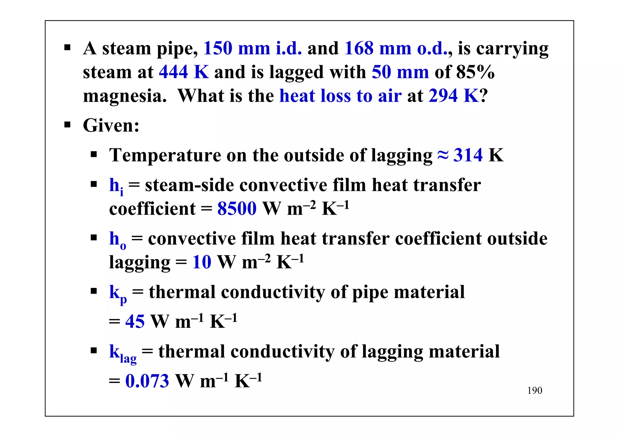 190
A steam pipe, 150 mm i.d. and 168 mm o.d., is carrying
steam at 444 K and is lagged with 50 mm of 85%
magnesia. What is the heat loss to air at 294 K?
Given:
Temperature on the outside of lagging ≈ 314 K
hi = steam-side convective film heat transfer
coefficient = 8500 W m–2 K–1
ho = convective film heat transfer coefficient outside
lagging = 10 W m–2 K–1
kp = thermal conductivity of pipe material
= 45 W m–1 K–1
klag = thermal conductivity of lagging material
= 0.073 W m–1 K–1
 