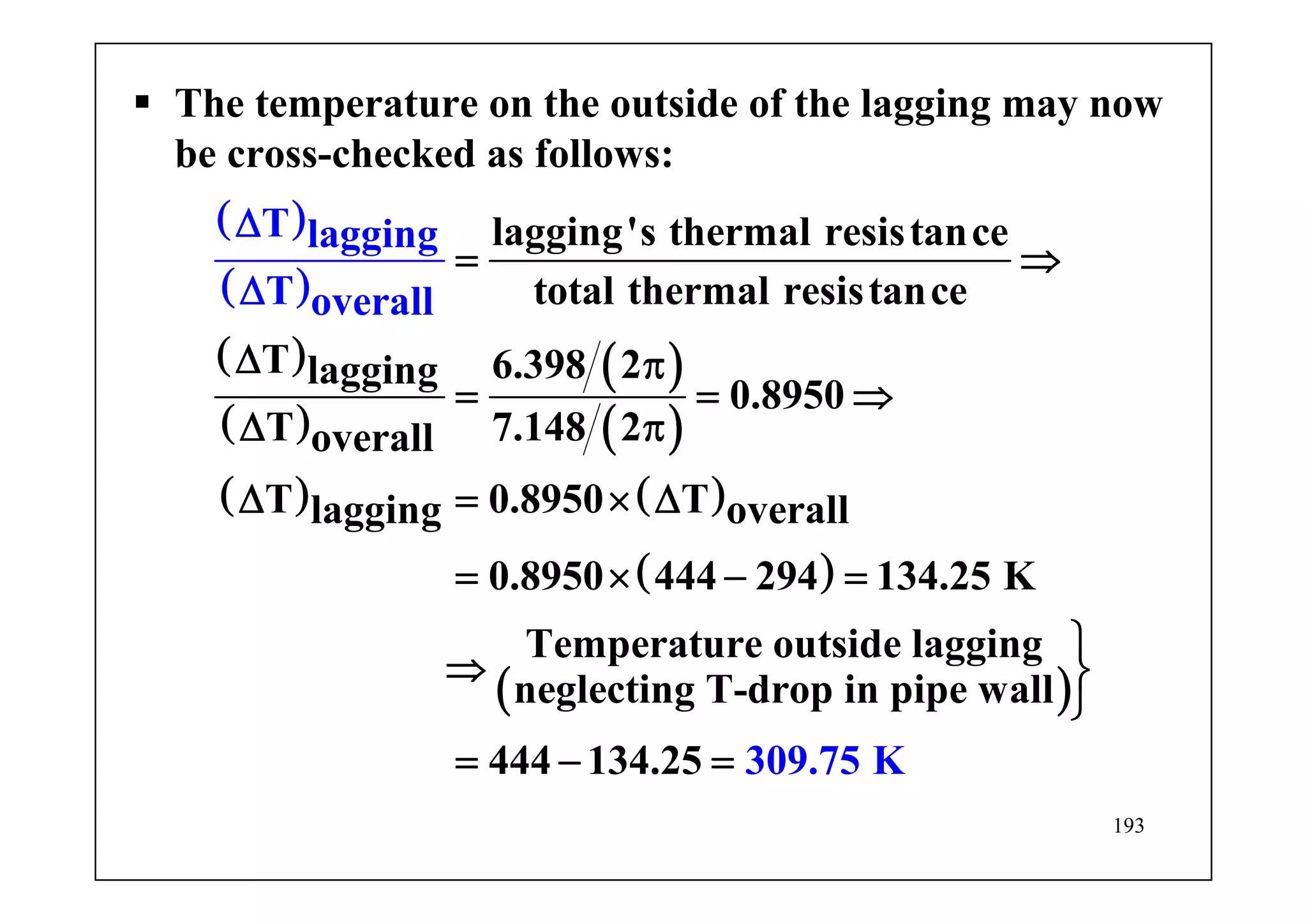 193
The temperature on the outside of the lagging may now
be cross-checked as follows:
( )
( )
( )
( )
( )
( )
( ) ( )
( )
lagging's thermal resistance
total thermal resistance
T 6.398 2lagging
0.8950
T 7.148 2overall
T 0.8950 Tlagging overall
0.8950 444 294 134.25
T lagging
T ov
K
Temperature outside lagging
neglect n
er
i
all
= ⇒
Δ π
= = ⇒
Δ π
Δ = × Δ
= × − =
⇒
Δ
Δ
( )g T-drop in pipe wall
444 134.25 309.75 K
⎫
⎬
⎭
= − =
 