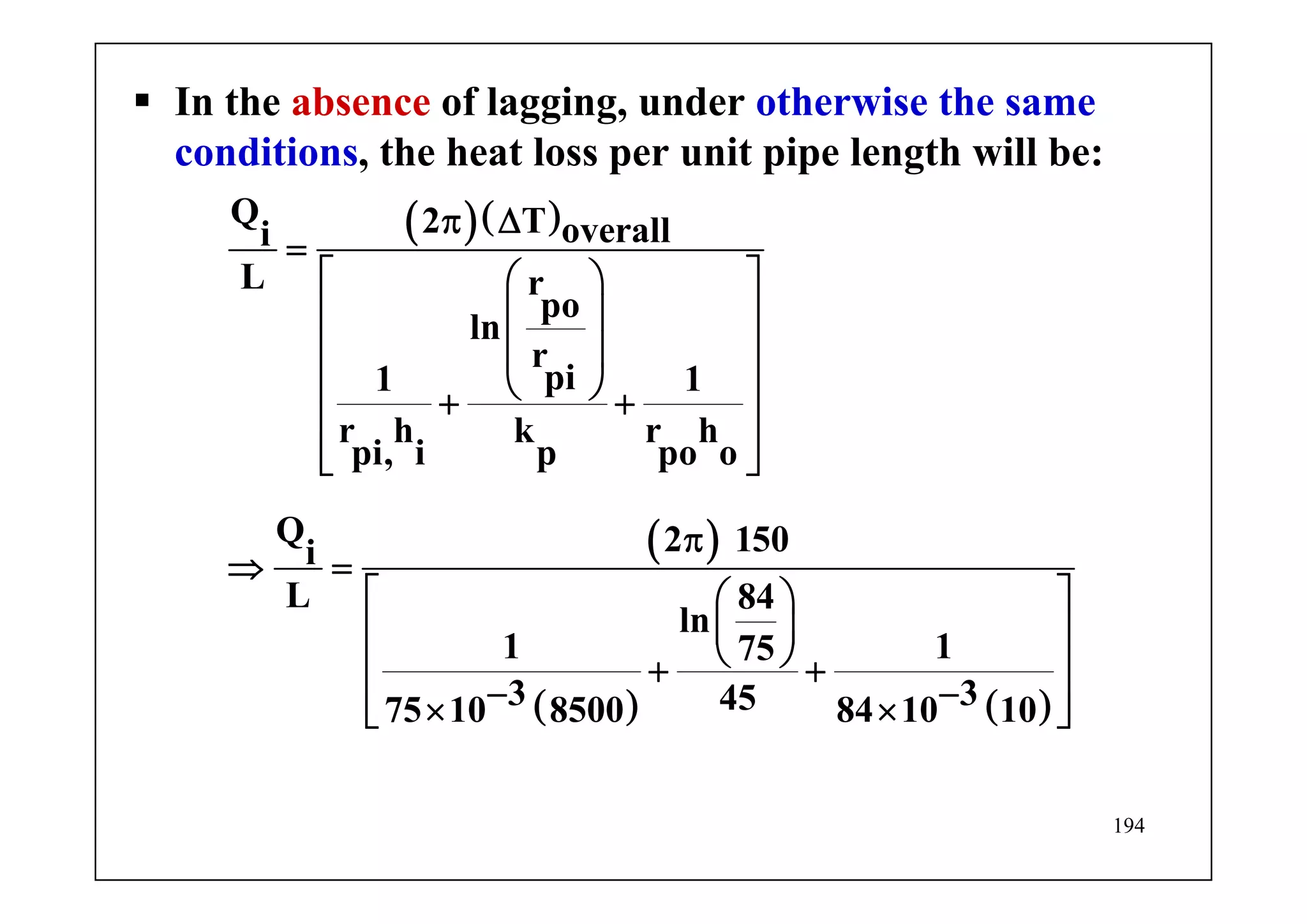 194
In the absence of lagging, under otherwise the same
conditions, the heat loss per unit pipe length will be:
( )( )
( )
( ) ( )
Q 2 T overalli
L r
po
ln
r
pi1 1
r h k r h
pi, i p po o
Q 2 150i
L 84
ln
1 175
3 34575 10 8500 84 10 10
π Δ
=
⎡ ⎤⎛ ⎞
⎢ ⎥⎜ ⎟
⎢ ⎥⎜ ⎟
⎝ ⎠⎢ ⎥+ +
⎢ ⎥
⎢ ⎥⎣ ⎦
π
⇒ =
⎡ ⎤⎛ ⎞
⎜ ⎟⎢ ⎥
⎝ ⎠⎢ ⎥+ +
− −⎢ ⎥× ×⎣ ⎦
 
