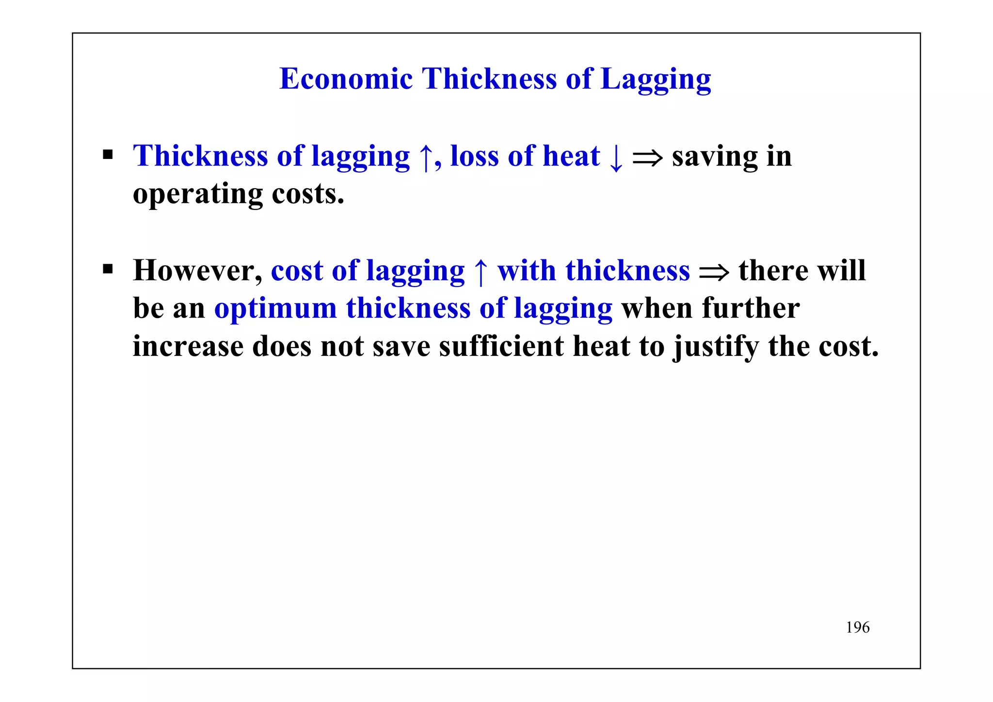 196
Economic Thickness of Lagging
Thickness of lagging ↑, loss of heat ↓ ⇒ saving in
operating costs.
However, cost of lagging ↑ with thickness ⇒ there will
be an optimum thickness of lagging when further
increase does not save sufficient heat to justify the cost.
 