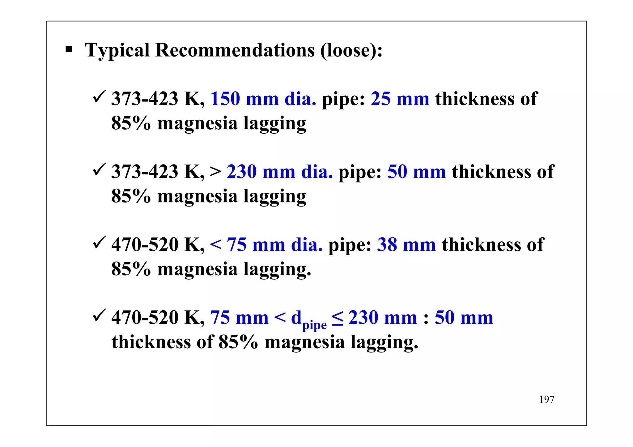 197
Typical Recommendations (loose):
373-423 K, 150 mm dia. pipe: 25 mm thickness of
85% magnesia lagging
373-423 K, > 230 mm dia. pipe: 50 mm thickness of
85% magnesia lagging
470-520 K, < 75 mm dia. pipe: 38 mm thickness of
85% magnesia lagging.
470-520 K, 75 mm < dpipe ≤ 230 mm : 50 mm
thickness of 85% magnesia lagging.
 