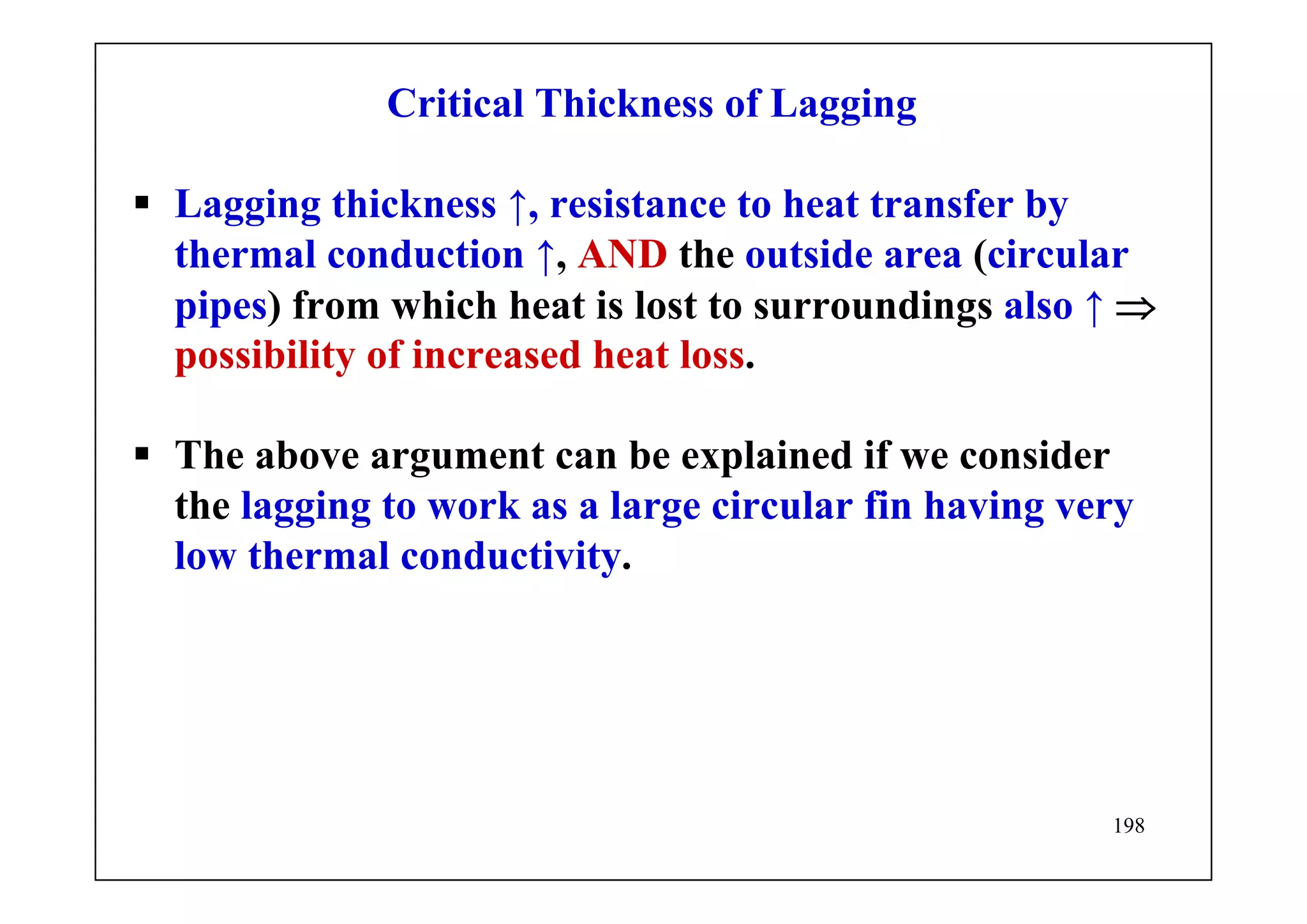198
Critical Thickness of Lagging
Lagging thickness ↑, resistance to heat transfer by
thermal conduction ↑, AND the outside area (circular
pipes) from which heat is lost to surroundings also ↑ ⇒
possibility of increased heat loss.
The above argument can be explained if we consider
the lagging to work as a large circular fin having very
low thermal conductivity.
 