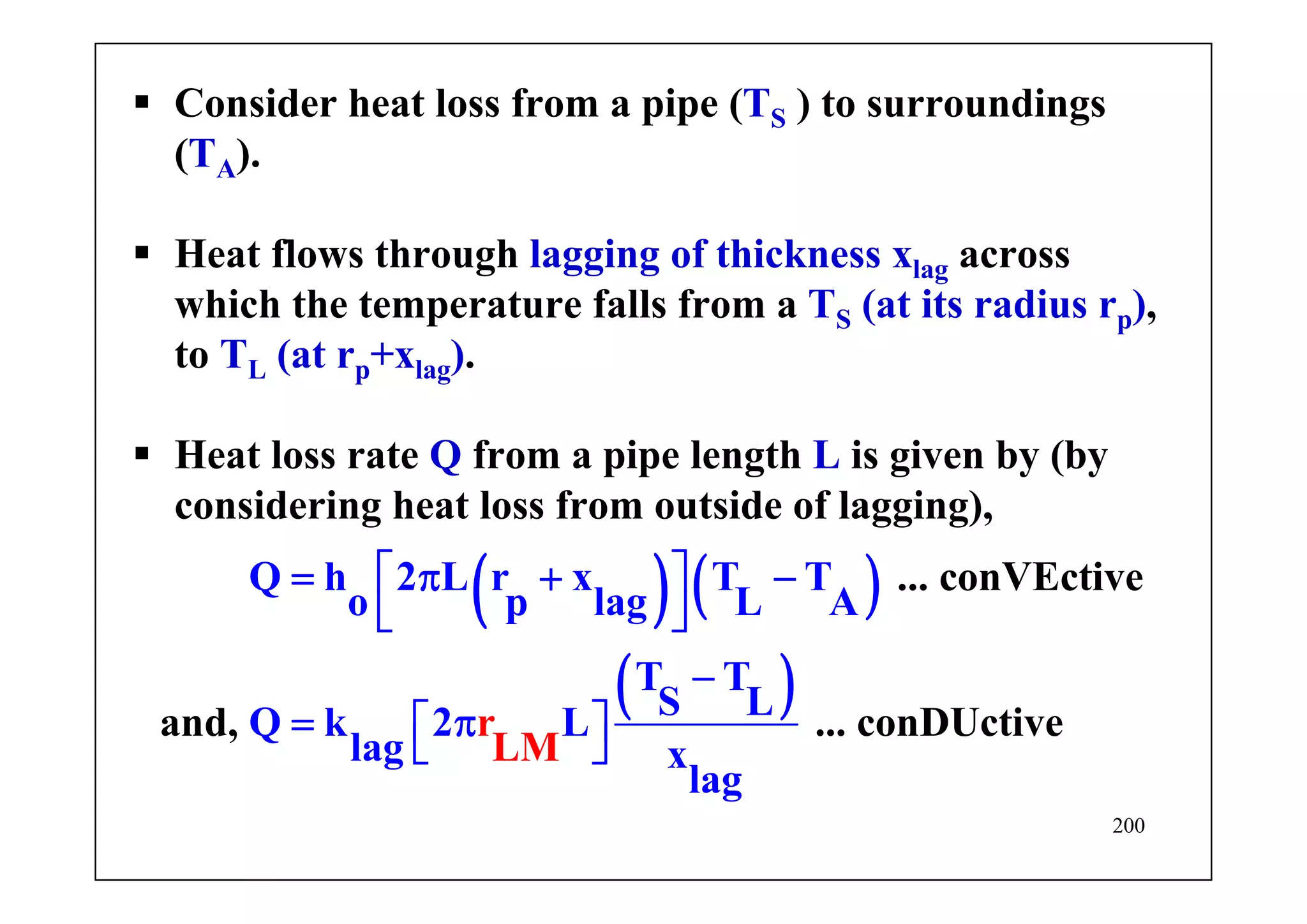 200
Consider heat loss from a pipe (TS ) to surroundings
(TA).
Heat flows through lagging of thickness xlag across
which the temperature falls from a TS (at its radius rp),
to TL (at rp+xlag).
Heat loss rate Q from a pipe length L is given by (by
considering heat loss from outside of lagging),
( ) ( )
( )
... conVEctive
and,
Q h 2 L r x T T
o p lag L A
T T
S LQ k 2 L
lag
... conDUcti
x
r e
LM
v
lag
⎡ ⎤= π + −
⎣ ⎦
−
= π⎡ ⎤
⎣ ⎦
 