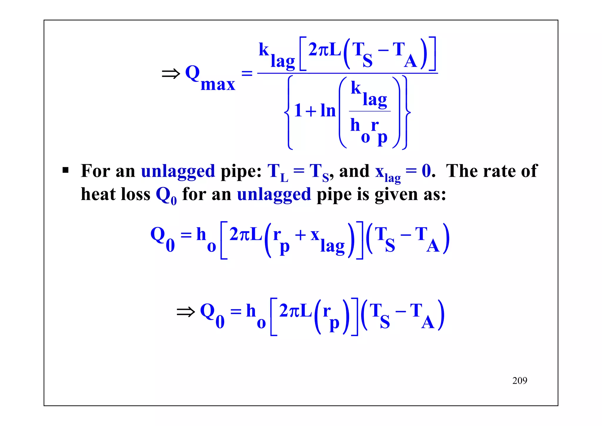 209
( )k 2 L T T
lag S A
Q
max k
lag
1 ln
h r
o p
⎡ ⎤π −
⎣ ⎦=
⎧ ⎫⎛ ⎞
⎪ ⎪⎜ ⎟+⎨ ⎬
⎜ ⎟⎪ ⎪⎝ ⎠⎩ ⎭
⇒
For an unlagged pipe: TL = TS, and xlag = 0. The rate of
heat loss Q0 for an unlagged pipe is given as:
( ) ( )
( ) ( )
Q h 2 L r x T T
0 o p lag S A
Q h 2 L r T T
0 o p S A
⎡ ⎤= π + −
⎣ ⎦
⎡ ⎤
⎣ ⎦
⇒ = π −
 