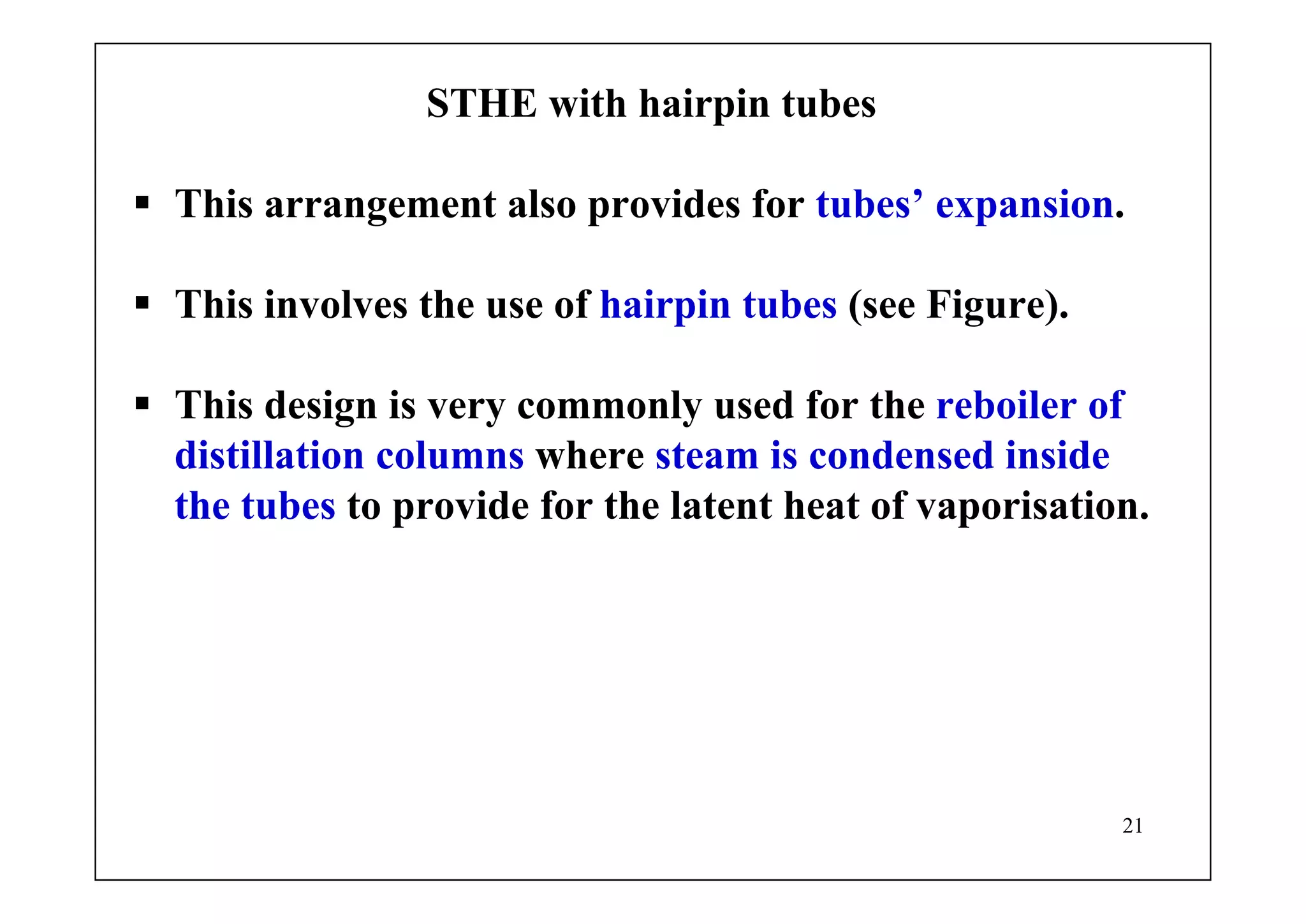 21
STHE with hairpin tubes
This arrangement also provides for tubes’ expansion.
This involves the use of hairpin tubes (see Figure).
This design is very commonly used for the reboiler of
distillation columns where steam is condensed inside
the tubes to provide for the latent heat of vaporisation.
 