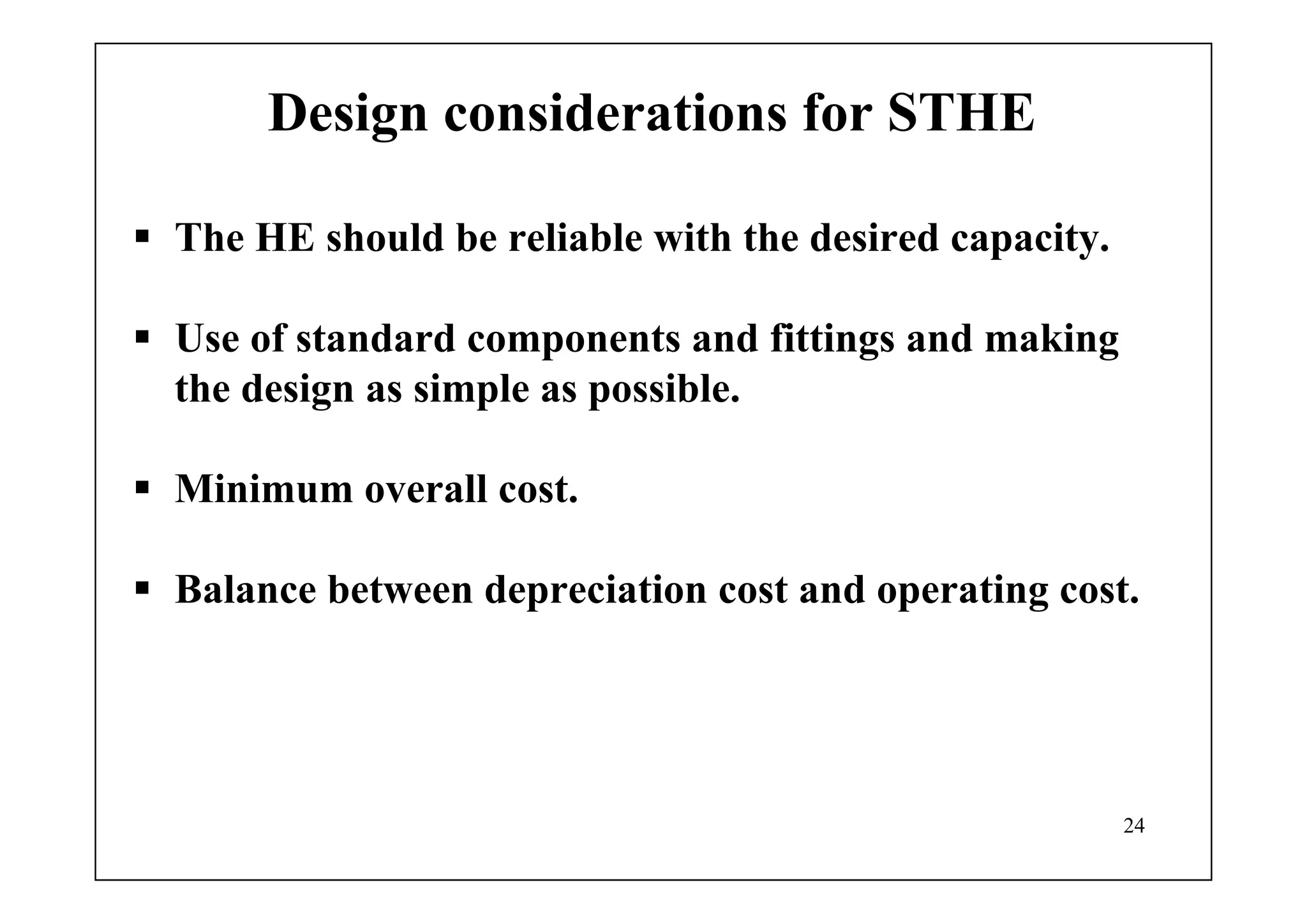 24
Design considerations for STHE
The HE should be reliable with the desired capacity.
Use of standard components and fittings and making
the design as simple as possible.
Minimum overall cost.
Balance between depreciation cost and operating cost.
 