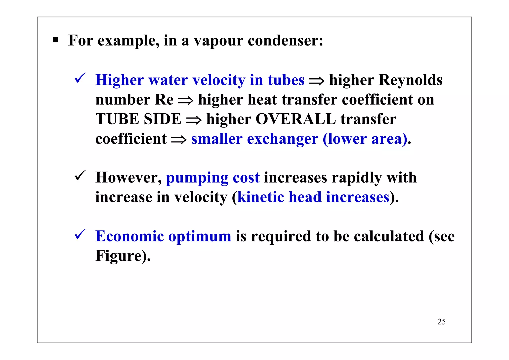 25
For example, in a vapour condenser:
Higher water velocity in tubes ⇒ higher Reynolds
number Re ⇒ higher heat transfer coefficient on
TUBE SIDE ⇒ higher OVERALL transfer
coefficient ⇒ smaller exchanger (lower area).
However, pumping cost increases rapidly with
increase in velocity (kinetic head increases).
Economic optimum is required to be calculated (see
Figure).
 