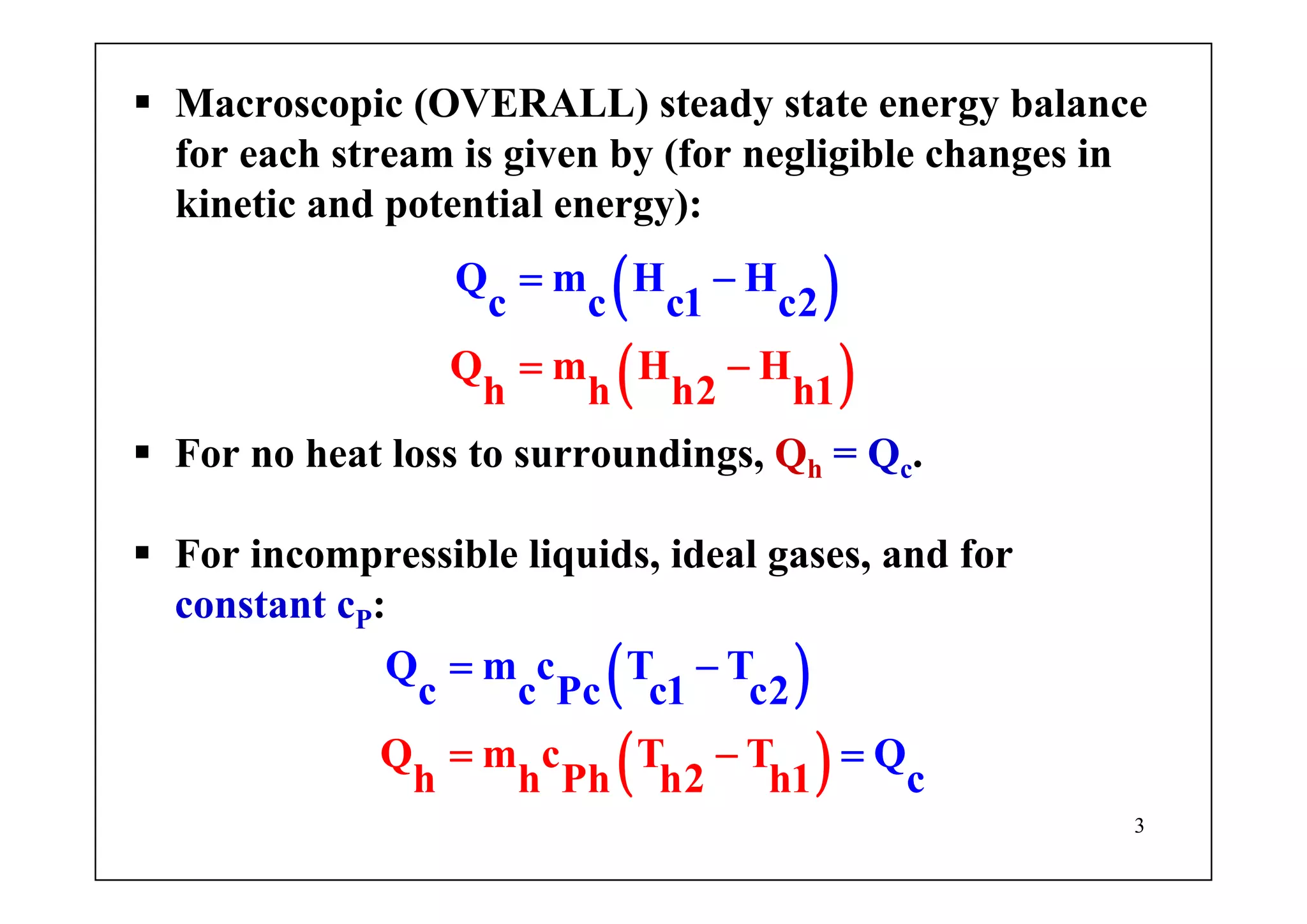 3
Macroscopic (OVERALL) steady state energy balance
for each stream is given by (for negligible changes in
kinetic and potential energy):
( )
( )Q
Q
m H H
h
m H
h
H
c c c
h1
1 c2
h2
= −
= −
For no heat loss to surroundings, Qh = Qc.
For incompressible liquids, ideal gases, and for
constant cP:
( )
( )Q m c T T
h h
Q m
P
c T T
c c Pc c
h h2 1
c
h
1 2
Q
c
= −
== −
 