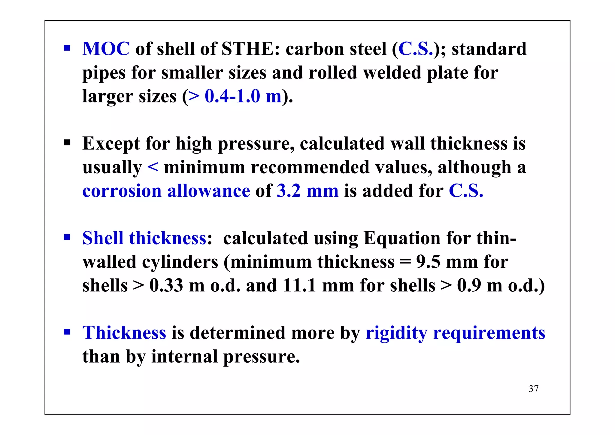 37
MOC of shell of STHE: carbon steel (C.S.); standard
pipes for smaller sizes and rolled welded plate for
larger sizes (> 0.4-1.0 m).
Except for high pressure, calculated wall thickness is
usually < minimum recommended values, although a
corrosion allowance of 3.2 mm is added for C.S.
Shell thickness: calculated using Equation for thin-
walled cylinders (minimum thickness = 9.5 mm for
shells > 0.33 m o.d. and 11.1 mm for shells > 0.9 m o.d.)
Thickness is determined more by rigidity requirements
than by internal pressure.
 