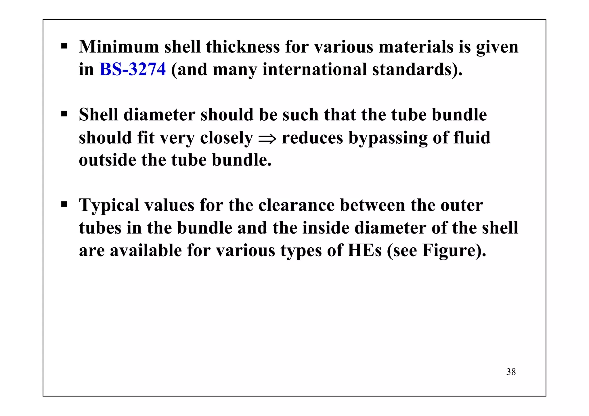 38
Minimum shell thickness for various materials is given
in BS-3274 (and many international standards).
Shell diameter should be such that the tube bundle
should fit very closely ⇒ reduces bypassing of fluid
outside the tube bundle.
Typical values for the clearance between the outer
tubes in the bundle and the inside diameter of the shell
are available for various types of HEs (see Figure).
 