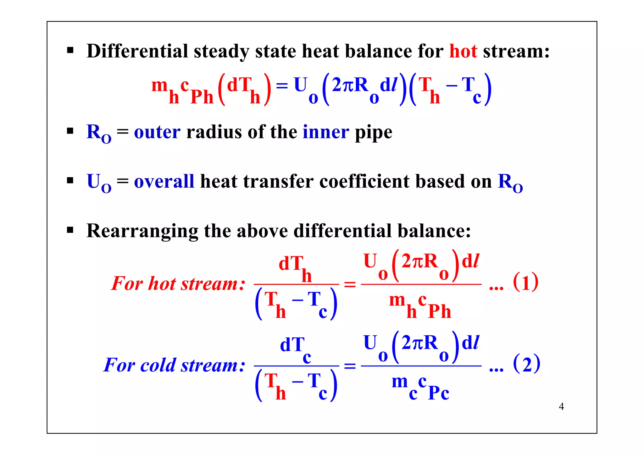 4
Differential steady state heat balance for hot stream:
( ) ( )( )lU 2m c dT T
h P
R d
h
T
o o ch h
= π −
RO = outer radius of the inner pipe
UO = overall heat transfer coefficient based on RO
Rearranging the above differential balance:
( )
( ) ( )
( )
( ) ( )
l
For
l
For
cold
hot stream
stream:
: ...
...
T
c
U 2 R dd
U 2 R ddT
T o
o oh 1
T m
o
c
h h
c 2
T m c
c
P
T
h c
h
Pc
−
π
π
=
−
=
 