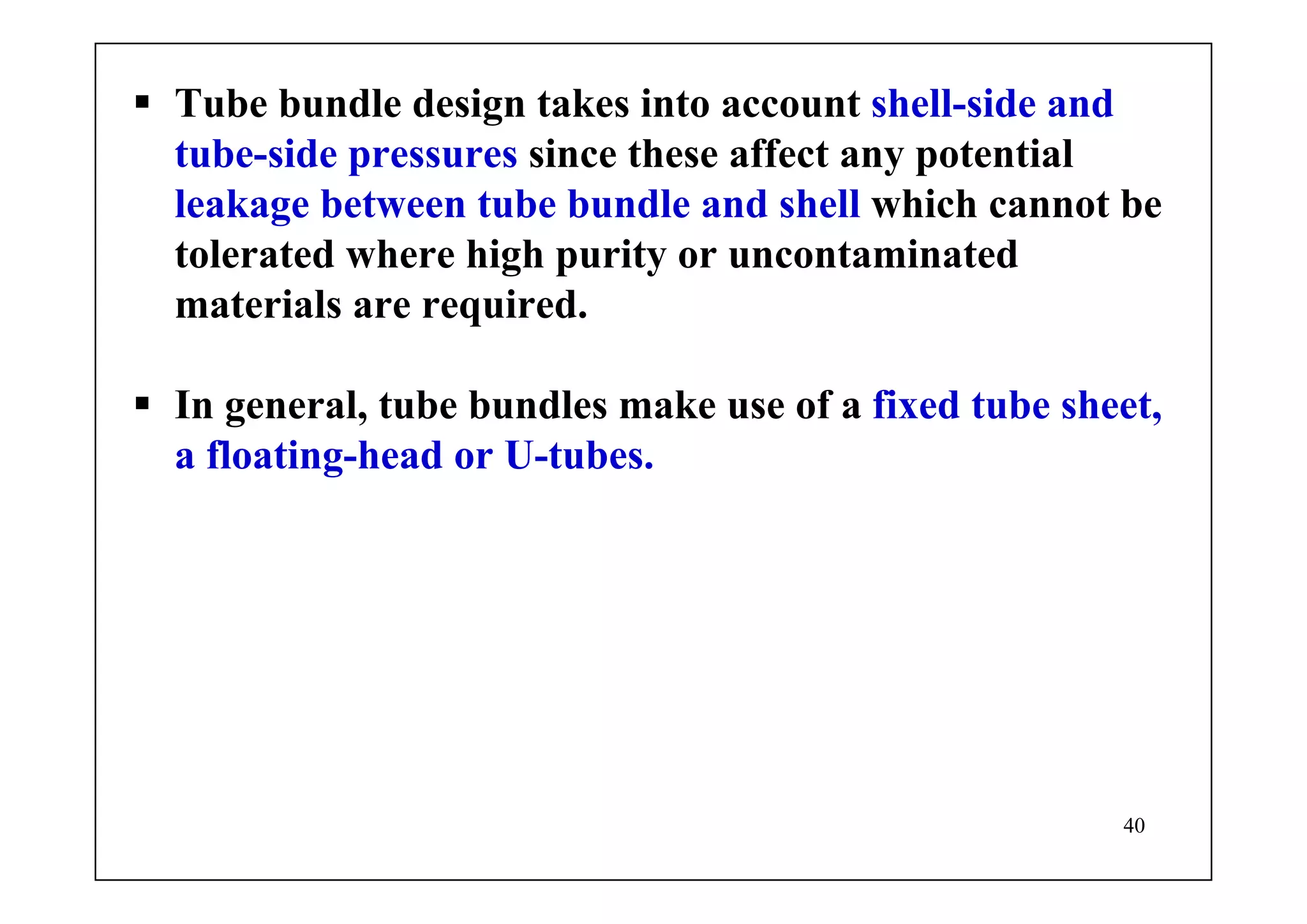40
Tube bundle design takes into account shell-side and
tube-side pressures since these affect any potential
leakage between tube bundle and shell which cannot be
tolerated where high purity or uncontaminated
materials are required.
In general, tube bundles make use of a fixed tube sheet,
a floating-head or U-tubes.
 