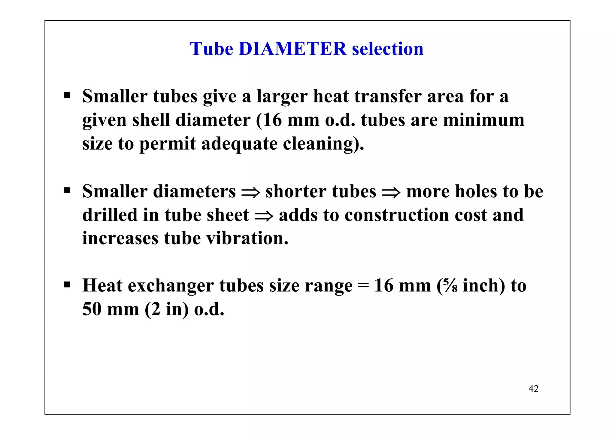 42
Tube DIAMETER selection
Smaller tubes give a larger heat transfer area for a
given shell diameter (16 mm o.d. tubes are minimum
size to permit adequate cleaning).
Smaller diameters ⇒ shorter tubes ⇒ more holes to be
drilled in tube sheet ⇒ adds to construction cost and
increases tube vibration.
Heat exchanger tubes size range = 16 mm (⅝ inch) to
50 mm (2 in) o.d.
 
