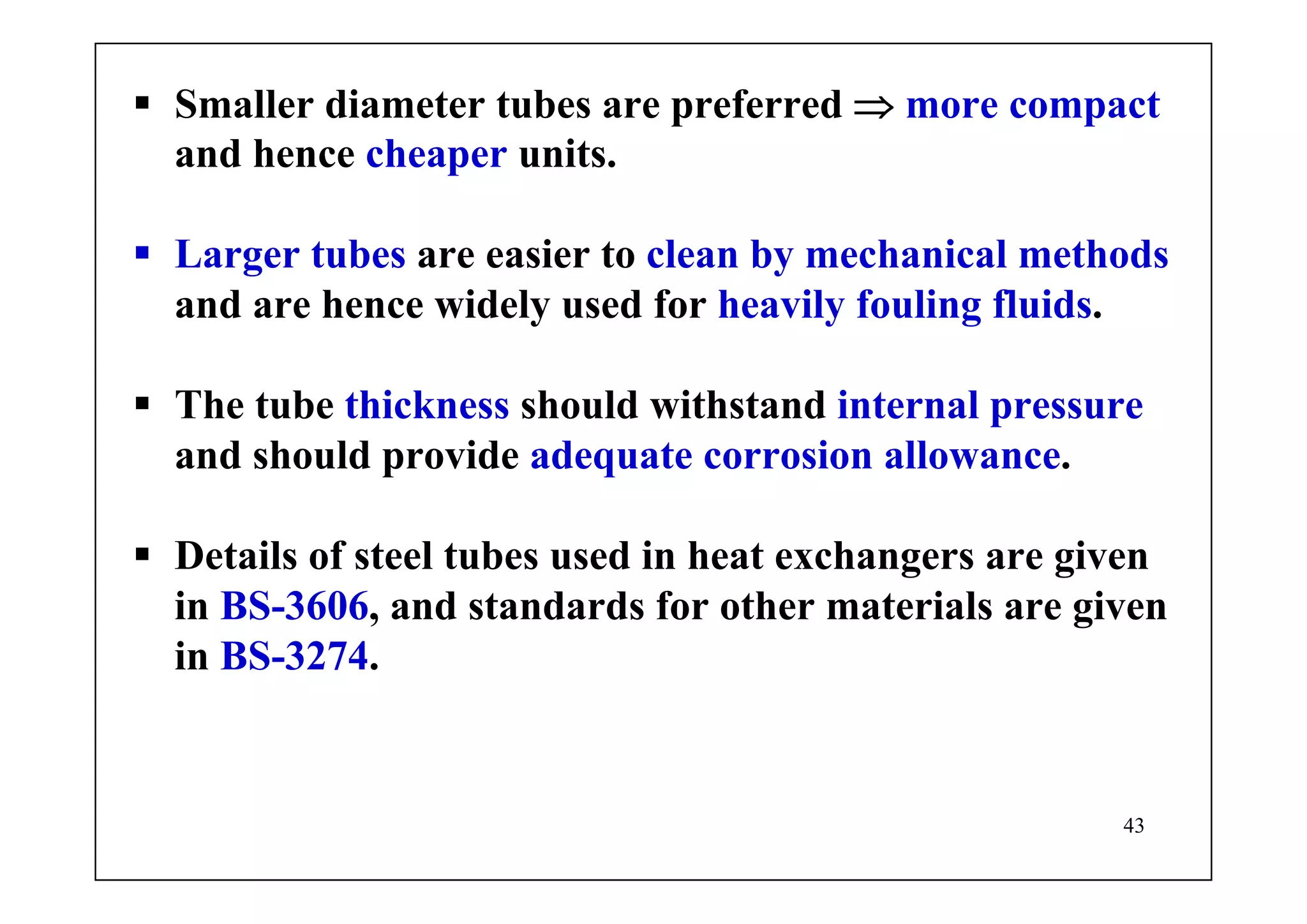 43
Smaller diameter tubes are preferred ⇒ more compact
and hence cheaper units.
Larger tubes are easier to clean by mechanical methods
and are hence widely used for heavily fouling fluids.
The tube thickness should withstand internal pressure
and should provide adequate corrosion allowance.
Details of steel tubes used in heat exchangers are given
in BS-3606, and standards for other materials are given
in BS-3274.
 